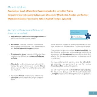 5
•	 Abstimmungs- und Entscheidungsprozesse sind
deutlich schneller nachvollziehbar.
•	 Mitarbeiter sind über relevante Themen und
Vorgänge optimal informiert und können besser
auf Geschäftsanforderungen eingehen.
•	 Prozesskosten sinken messbar. Effizientere Kom-
munikation und Meetings reduzieren Reibungs-
verluste.
•	 Mitarbeiter sind miteinander vernetzt und kön-
nen auf das unternehmensweit verteilte Wissen
direkt zugreifen. Partner und Kunden sind naht-
los integriert.
•	 Potenzielle Risiken werden früher erkannt und
Lösungen schneller bereichsübergreifend erar-
beitet.
Vernetzte Kommunikation und
Zusammenarbeit
Social Business Projekte scheitern nicht an der Techno-
logie, sondern an der geeigneten Einführungsstrategie.
Entscheidend ist es, die richtigen Anwendungsfelder für
den Start zu bestimmen, leistungsfähige Leuchttürme
aufzubauen, das Management einzubinden und die Mit-
arbeiter für die neuen Arbeitsweisen zu begeistern und
zu befähigen.
Es muss sichergestellt werden, dass die Infrastruk-
tur skalierbar und performant ist und für weitere
Anwendungsfälle ausbaufähig bleibt.
Das ist unser Anspruch als Social Business Spezialist.
Wir freuen uns darauf, auch ihre Social Collaboration
Lösungen erfolgreich mit ihnen gemeinsam zu gestalten.
Mit uns sind sie:
Produktiver durch effizientere Zusammenarbeit in verteilten Teams
Innovativer durch bessere Nutzung von Wissen der Mitarbeiter, Kunden und Partner
Wettbewerbsfähiger durch eine höhere Agilität (Tempo, Dynamik)
 