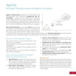 51
Agilität
Die agile Transformation erfolgreich meistern
Digitale Transformation bedeutet für ihre Mitarbeiter und
Führungskräfte eine erhebliche Veränderung des Ar-
beitsalltags – sowohl was die Verwendung von digitalen
Technologien angeht, als auch das Umdenken in Bezug auf
die Art und Weise der Zusammenarbeit. Neben diesen Ver-
änderungen wächst gleichzeitig der Druck auf die Unterneh-
men, schneller und flexibler auf Markteinflüsse zu reagieren.
Agile Arbeitsmethoden können dabei helfen, diesen Druck
zu mindern. In diesem Kontext sind Scrum und Kanban die
wohl bekanntesten methodischen Ansätze. Damit die Ein-
führung von agilen Arbeitsmethoden (agile Transformation)
in ihrem Unternehmen gelingt, muss diese Veränderung von Beginn an als Veränderungsprozess betrachtet werden.
Deshalb ist es z.B. zwingend erforderlich, das Management von Anfang an intensiv einzubinden.
Wie finde ich heraus, ob mein Unternehmen in der
Lage ist, sich zu wandeln?
Wie entwickle ich mein Unternehmen (weiter) in Rich-
tung Agilität?
Wir haben Scrum eingeführt, aber irgendwie hat sich
nichts verändert?
Wir helfen ihnen mit unseren erfahrenen Beratern
diese Fragen anzugehen.
•	 Agile Readiness: Analyse einer Organisation und
Bewertung der Fähigkeit, eine agile Transforma-
tion zu beginnen; laufende Bewertung des Reife-
grades während der agilen Transformation
•	 Agile Expert Consultancy: Entwickeln maßge-
schneiderter agiler Vorgehensmodelle und Ein-
führung in der Organisation
•	 Interims Scrum Mastering: Begleitung und Coa-
ching ihrer Scrum Master für einen bestimmten
Zeitraum durch unsere Experten
•	 Ausbildung von Scrum Mastern und Product Ow-
nern, sowie Vermittlung anderer agiler Methoden
(z.B. Kanban, XP, usw.)
•	 Konzeption und Durchführung individueller Work-
shops zum Thema Agilität
•	 Persönliches, einleitendes und begleitendes Coa-
ching und Sparring auf allen Hierarchieebenen
•	 Begleitung des Veränderungsprozesses im Kontext
der agilen Transformation
Wie starten sie?
Mit einem Leitstern Workshop. Ziel des hierarchieüber-
greifenden Workshops ist eine Einführung in das Thema
Agilität und die Feststellung der Motivation für die Agile
Transformation in ihrem Unternehmen. Wenn möglich
erfolgt bereits eine Zieldefinition für das Projekt und die
Skizzierung einer groben ersten Roadmap (Transforma-
tionsstrategie).
Kennen sie die folgende Fragen...
Das Leistungsspektrum der agilen
Organisationsentwicklung:
 