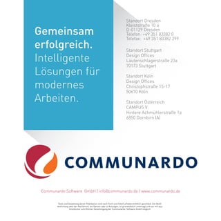 Standort Dresden
Kleiststraße 10 a
D-01129 Dresden
Telefon: +49 351 83382 0
Telefax: +49 351 83382 299
Texte und Gestaltung dieser Publikation sind nach Form und Inhalt urheberrechtlich geschützt. Die Veröf-
fentlichung oder der Nachdruck, als Ganzes oder in Auszügen, ist grundsätzlich untersagt und nur mit aus-
drücklicher schriftlicher Genehmigung der Communardo Software GmbH möglich.
Standort Stuttgart
Design Offices
Lautenschlagerstraße 23a
70173 Stuttgart
Communardo Software GmbH | info@communardo.de | www.communardo.de
Standort Köln
Design Offices
Christophstraße 15-17
50670 Köln
Standort Österreich
CAMPUS V
Hintere Achmühlerstraße 1a
6850 Dornbirn (A)
Gemeinsam
erfolgreich.
Intelligente
Lösungen für
modernes
Arbeiten.
 