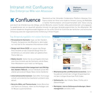 13
Basierend auf der führenden Collaboration Plattform Atlassian Con-
fluence bieten wir Ihnen eine moderne Intranet Lösung, die Maßstäbe
in Sachen Kommunikation und Zusammenarbeit setzt. Diese Lösung
wird durch die Erfordernisse des Alltags und die Wünsche unserer Kunden stetig weiterentwickelt und angepasst.
So gewährleisten wir ein dauerhaft aktuelles Intranet mit geringen Veränderungsschritten für Ihre Mitarbeiter. Mit
unserem bewährten Vorgehensmodell begleiten wir Sie sicher Schritt für Schritt bei der fachlichen und technischen
Umsetzung sowie der organisatorischen Einführung in Ihrem Projekt.
Intranet mit Confluence
Das Enterprise Wiki von Atlassian
• Mitarbeiterprofile und Mitarbeiterverzeichnis: damit
Sie jederzeit schnell den richtigen Ansprechpartner
mit dem richtigen Know-how-Profil finden.
• Volltextsuche: über Inhalte, News, Profile und in
Dateianhängen
• Marktplatz, interne Stellenausschreibungen, Ideen-
management und vieles mehr.
Top Anwendungsfälle mit vielen Vorteilen
• Personalisierte Startseite: bspw. auf den Standort,
Projekte, Kompetenzen des Mitarbierrs, damit jeder
nur noch die für Ihn relevanten Informationen erhält
• Design nach Ihrem CI/CD: wir passen das Design
Ihres Intranets an das Corporate Design Ihres Un-
ternehmens an und setzen dabei auf updatesichere
Theme Add-ons.
• Mobile Ansicht: Stellen Sie die wichtigsten Informati-
onen Ihres Intranets wie die Startseite und die News
Ihren Mitarbeitern auch mobil zur Verfügung.
• Unternehmensnachrichten kategorisiert nach Wichtig-
keit, Standort, Rolle etc. und auf individuell auf den Mit-
arbeiter personalisiert (bspw. News meines Standorts).
• Unternehmensinformationen: Dank Wiki-Technologie
schnell und kinderleichten bearbeitet und damit stets
aktuell.
• Bereichs-Wikis und Themenräume: bieten Bereichen
und Teams ein Zuhause, indem sie Ihre Kollegen und
ihr Wissen zusammenführen.
 