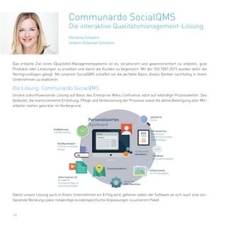 Christina Schantin
Leiterin Atlassian Solutions
14
Communardo SocialQMS
Die interaktive Qualitätsmanagement-Lösung
Unsere zukunftsweisende Lösung auf Basis des Enterprise Wikis Confluence setzt auf lebendige Prozesswelten. Das
bedeutet, die teamorientierte Erstellung, Pflege und Verbesserung der Prozesse sowie die aktive Beteiligung aller Mit-
arbeiter stehen ganz klar im Vordergrund.
Das erklärte Ziel eines (Qualitäts)-Managementsystems ist es, strukturiert und gewinnorientiert zu arbeiten, gute
Produkte oder Leistungen zu erstellen und damit die Kunden zu begeistern. Mit der ISO 9001:2015 wurden dafür die
Normgrundlagen gelegt. Mit unserem SocialQMS schaffen sie die perfekte Basis, dieses Denken nachhaltig in ihrem
Unternehmen zu etablieren.
Damit unsere Lösung auch in Ihrem Unternehmen ein Erfolg wird, gehören neben der Software an sich auch eine um-
fassende Beratung sowie notwendige kundenspezifische Anpassungen zu unserem Paket.
Die Lösung: Communardo SocialQMS
 