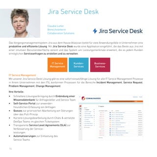 16
Jira Service Desk
Das Vorgangsmanagementsystem Jira aus dem Hause Atlassian bietet für viele Anwendungsfälle in Unternehmen eine
produktive und effiziente Lösung. Mit Jira Service Desk wurde eine Applikation eingeführt, die das Beste aus Jira mit
einer intuitiven Benutzeroberfläche vereint und das System um Leistungsmerkmale erweitert, die es jedem Kunden
ermöglichen Serviceanfragen zu erstellen und zu verwalten.
IT Service Management
Mit unserer Jira Service Desk Lösung gibt es eine sofort einsatzfähige Lösung für alle IT Service Management Prozesse
in Ihrem Unternehmen mit den ITIL konformen Prozessen für die Bereiche Incident Management, Service Request,
Problem Management, Change Management.
Ihre Vorteile:
• Schnellere Lösungserbringung durch Einbindung einer
Wissensdatenbank für Anfragesteller und Service Team
• Self-Service Portal zur anwender-
freundlichen Erfassung von Anfragen
• Queues zur priorisierten Abarbeitung von Störungen
über das Pull-Prinzip
• Kürzere Lösungsbearbeitung durch Chats & vernetzte
DevOps Teams im gleichen Ticketsystem
• Transparente Service Level Agreements (SLA) zur
Verbesserung der Service-
leistungen
• Automatisierungen zur Entlastung des
Service Teams
Claudia Lutter
Bereichsleiterin
Collaboration Solutions
IT Service
Management
Kunden-
Services
Business-
Services
 