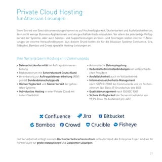 21
Private Cloud Hosting
für Atlassian Lösungen
Beim Betrieb von Geschäftsanwendungen kommt es auf Hochverfügbarkeit, Skalierbarkeit und Ausfallsicherheit an,
denn nicht wenige Business-Applikationen sind als geschäftskritisch einzustufen. Vor allem die jederzeitige Verfüg-
barkeit der Systeme, aber auch Service- und Supportleistungen an Sonn- und Feiertagen stellen interne IT-Abtei-
lungen vor enorme Herausforderungen. Aus diesem Grund bieten wir für die Atlassian Systeme Confluence, Jira,
Bitbucket, Bamboo und Crowd spezielle Hosting-Leistungen an.
• Datenschutzkonformität bei Auftragsdatenverar-
beitung
• Rechenzentrum mit Serverstandort Deutschland
• Vereinbarung zur Auftragsdatenverarbeitung (ADV)
gemäß Bundesdatenschutzgesetz
• Hochverfügbarkeit und Skalierbarkeit der gehos-
teten Systeme
• Individuelles Hosting in einer Private Cloud mit
hoher Flexibilität
• Automatische Datenspiegelung
• Redundante Internetanbindungen von unterschiedli-
chen Providern
• Ausfallsicherheit auch im Volllastbetrieb
• Informationssicherheits-Management
nach ISO/IEC 27001 bei Communardo und im Rechen-
zentrum (auf Basis IT-Grundschutz des BSI)
• Qualitätsmanagement nach ISO/IEC 9001
• Sichere Verfügbarkeit der Serverinfrastruktur von
99,9% (max. 9h Ausfallzeit pro Jahr)
Ihre Vorteile beim Hosting mit Communardo
Der Serverbetrieb erfolgt in einem Hochsicherheitsrechenzentrum in Deutschland. Als Enterprise Expert sind wir Ihr
Partner auch für große Installationen und Datacenter Lösungen.
 