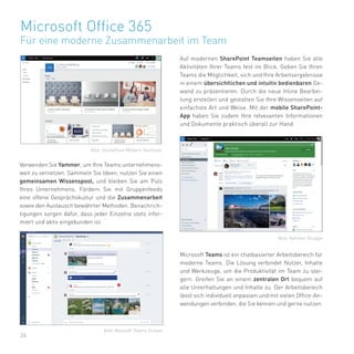 26
Microsoft Office 365
Für eine moderne Zusammenarbeit im Team
Auf modernen SharePoint Teamseiten haben Sie alle
Aktivitäten Ihrer Teams fest im Blick. Geben Sie Ihren
Teams die Möglichkeit, sich und Ihre Arbeitsergebnisse
in einem übersichtlichen und intuitiv bedienbaren Ge-
wand zu präsentieren. Durch die neue Inline Bearbei-
tung erstellen und gestalten Sie Ihre Wissenseiten auf
einfachste Art und Weise. Mit der mobile SharePoint-
App haben Sie zudem Ihre relvevanten Informationen
und Dokumente praktisch überall zur Hand.
Verwenden Sie Yammer, um Ihre Teams unternehmens-
weit zu vernetzen. Sammeln Sie Ideen, nutzen Sie einen
gemeinsamen Wissenspool, und bleiben Sie am Puls
Ihres Unternehmens. Fördern Sie mit Gruppenfeeds
eine offene Gesprächskultur und die Zusammenarbeit
sowie den Austausch bewährter Methoden. Benachrich-
tigungen sorgen dafür, dass jeder Einzelne stets infor-
miert und aktiv eingebunden ist.
Microsoft Teams ist ein chatbasierter Arbeitsbereich für
moderne Teams. Die Lösung verbindet Nutzer, Inhalte
und Werkzeuge, um die Produktivität im Team zu stei-
gern. Greifen Sie an einem zentralen Ort bequem auf
alle Unterhaltungen und Inhalte zu. Der Arbeitsbereich
lässt sich individuell anpassen und mit vielen Office-An-
wendungen verbinden, die Sie kennen und gerne nutzen.
Bild: SharePoint Modern Teamsite
Bild: Yammer Gruppe
Bild: Micosoft Teams Stream
 