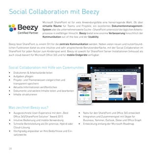28
Social Collaboration mit Beezy
Microsoft SharePoint ist für viele Anwendungsfälle eine hervorragende Wahl. Ob über
virtuelle Räume für Teams und Projekte, ein exzellentes Dokumentenmanagement-
System oder die unternehmensweite Suche – SharePoint unterstützt die täglichen Arbeits-
prozesse in vielfältiger Hinsicht. Beezy bietet eine enorme Verbesserung hinsichtlich der
Kommunikation out-of-the-box und der Usability.
Beezy lässt SharePoint zu einem Ort für die zentrale Kommunikation werden. Neben vielen neuen und nutzerfreund-
lichen Funktionen bietet es eine intuitive und sehr ansprechende Benutzeroberfläche, mit der Social Collaboration im
SharePoint für jeden Nutzer zum Kinderspiel wird. Beezy ist sowohl für SharePoint Server Installationen (inhouse) als
auch cloud-basiert für Microsoft Office 365 und für mobile Endgeräte verfügbar.
• Diskutieren & Arbeitsstände teilen
• Aufgaben pflegen
• Projekt- und Themenwissen zielgerichtet und
transparent speichern
• Aktuelle Informationen veröffentlichen
• Dokumente und weitere Inhalte teilen und bearbeiten
• Inhalte strukturieren
Social Collaboration mit Hilfe von Communities
• Ausgezeichnete User-Experience mit dem „Best
Office 365/SharePoint Solution“ Award 2015
• Intuitive Bedienung und mobile Verwendung
• Schnelle Bereitstellung als On-premise, Hybrid oder
Cloud-Lösung
• Hochgradig anpassbar an Ihre Bedürfnisse und Ein-
satzzwecke
Was zeichnet Beezy aus?
• Nativ für den SharePoint und Office 365 entwickelt
• Integration und Zusammenspiel mit Skype for
Business, Yammer, Outlook, Delve und Office Graph
• Entwicklung entlang der Microsoft-Roadmap
 