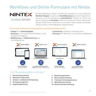 29
Workflows und Online-Formulare mit Nintex
Mit Nintex Workflows erweitern Sie Microsoft SharePoint um einen grafischen
Workflow-Designer. So lassen sich Geschäftsprozesse auch ohne Programmier-
kenntnisse durch die Fachabteilung automatisieren. Erstellen Sie schnell und
einfach ansprechende Formulare in Microsoft SharePoint mit dem webbasierten
Designer Nintex Forms. Nintex Forms ist auf vielen mobilen Geräten verwendbar
und kann nahtlos in Nintex Workflows integriert werden.
Top10 Anwendungsfälle mit Nintex
(1)
1. Dienstreiseverwaltung
2. Mitarbeiter Onboarding
3. Urlaubs- und Abwesenheitsplanung
4. Vertragsmanagement
5. Angebotsabwicklung
(1) Quelle: Nintex Partner Process Scenario Results October 2014
6. Bewerbungsprozesse
7. Rechnungsverarbeitung
8. Trainings-/Schulungssprozesse
9. Mitarbeiterbeurteilung
10. Nutzerkontenbereitstellung
• Analyse Ihrer Anwendungsfälle
• Beratung zum Einsatz der Nintex Produkte in Ihrer
SharePoint-Umgebung
• Modellierung und Implementierung Ihrer
Geschäftsprozesse
• Lizenzierung, Installation und Konfiguration
• Schulung Ihrer Mitarbeiter mit Trainings und Webinaren
Communardo ist zertifizierter Lösungspartner und unterstützt Sie gern bei der:
 