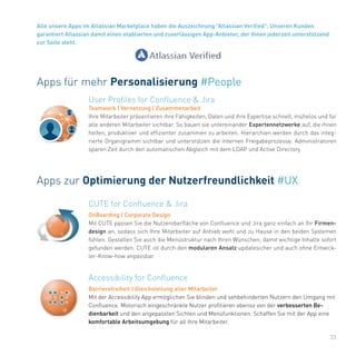 33
Alle unsere Apps im Atlassian Marketplace haben die Auszeichnung "Atlassian Verified". Unseren Kunden
garantiert Atlassian damit einen etablierten und zuverlässigen App-Anbieter, der Ihnen jederzeit unterstützend
zur Seite steht.
Apps für mehr Personalisierung #People
User Profiles for Confluence & Jira
Teamwork | Vernetzung | Zusammenarbeit
Ihre Mitarbeiter präsentieren ihre Fähigkeiten, Daten und ihre Expertise schnell, mühelos und für
alle anderen Mitarbeiter sichtbar. So bauen sie untereinander Expertennetzwerke auf, die ihnen
helfen, produktiver und effizienter zusammen zu arbeiten. Hierarchien werden durch das integ-
rierte Organigramm sichtbar und unterstützen die internen Freigabeprozesse. Administratoren
sparen Zeit durch den automatischen Abgleich mit dem LDAP und Active Directory.
Apps zur Optimierung der Nutzerfreundlichkeit #UX
Accessibility for Confluence
Barrierefreiheit | Gleichstellung aller Mitarbeiter
Mit der Accessibility App ermöglichen Sie blinden und sehbehinderten Nutzern den Umgang mit
Confluence. Motorisch eingeschränkte Nutzer profitieren ebenso von der verbesserten Be-
dienbarkeit und den angepassten Sichten und Menüfunktionen. Schaffen Sie mit der App eine
komfortable Arbeitsumgebung für all Ihre Mitarbeiter.
CUTE for Confluence & Jira
OnBoarding | Corporate Design
Mit CUTE passen Sie die Nutzeroberfläche von Confluence und Jira ganz einfach an Ihr Firmen-
design an, sodass sich Ihre Mitarbeiter auf Anhieb wohl und zu Hause in den beiden Systemen
fühlen. Gestalten Sie auch die Menüstruktur nach Ihren Wünschen, damit wichtige Inhalte sofort
gefunden werden. CUTE ist durch den modularen Ansatz updatesicher und auch ohne Entwick-
ler-Know-how anpassbar.
 