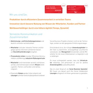 5
•	Abstimmungs- und Entscheidungsprozesse sind
deutlich schneller nachvollziehbar.
•	Mitarbeiter sind über relevante Themen und Vor-
gänge optimal informiert und können besser
auf Geschäftsanforderungen eingehen.
•	Prozesskosten sinken messbar. Effizientere Kommu-
nikation und Meetings reduzieren Reibungsverluste.
•	Mitarbeiter sind miteinander vernetzt und können
auf das unternehmensweit verteilte Wissen direkt
zugreifen. Partner und Kunden sind nahtlos
integriert.
•	Potenzielle Risiken werden früher erkannt und
Lösungen schneller bereichsübergreifend erarbeitet.
Vernetzte Kommunikation und
Zusammenarbeit
Social Business Projekte scheitern nicht an der Techno-
logie, sondern an der geeigneten Einführungsstrategie.
Entscheidend ist es, die richtigen Anwendungsfelder für
den Start zu bestimmen, leistungsfähige Leuchttürme
aufzubauen, das Management einzubinden und die Mit-
arbeiter für die neuen Arbeitsweisen zu begeistern und
zu befähigen.
Es muss sichergestellt werden, dass die Infrastruk-
tur skalierbar und performant ist und für weitere
Anwendungsfälle ausbaufähig bleibt.
Das ist unser Anspruch als Social Business Spezialist.
Wir freuen uns darauf, auch Ihre Social Collaboration
Lösungen erfolgreich mit Ihnen gemeinsam zu gestalten.
Mit uns sind Sie:
Produktiver durch effizientere Zusammenarbeit in verteilten Teams
Innovativer durch bessere Nutzung von Wissen der Mitarbeiter, Kunden und Partner
Wettbewerbsfähiger durch eine höhere Agilität (Tempo, Dynamik)
 