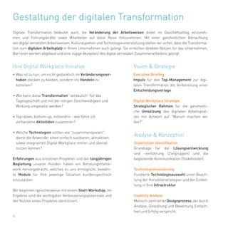 6
•	Was ist zu tun, um nicht gedanklich im Veränderungsvor-
haben stecken zu bleiben, sondern ins Handeln zu
kommen?
•	Wie kann diese Transformation "verdaulich" für das
Tagesgeschäft und mit der nötigen Geschwindigkeit und
Wirkung umgesetzt werden?
•	Top-down, bottom-up, mittendrin - wie führe ich
vorhandene Aktivitäten zusammen?
•	Welche Technologien sollten wie "zusammenspielen",
damit die Anwender einen einfach nutzbaren, attraktiven
sowie integrierten Digital Workplace immer und überall
nutzen können?
Erfahrungen aus einzelnen Projekten und der langjährigen
Begleitung unserer Kunden haben ein Beratungsframe-
work hervorgebracht, welches es uns ermöglicht, bewähr-
te Module für Ihre jeweilige Situation kundenspezifisch
einzusetzen.
Wir beginnen typischerweise mit einem Start-Workshop. Im
Ergebnis sind die wichtigsten Verbesserungspotenziale und
der Nutzen eines Projektes identifiziert.
Gestaltung der digitalen Transformation
Digitale Transformation bedeutet auch, die Veränderung der Arbeitsweisen direkt im Geschäftsalltag vorzuneh-
men und Führungskräfte sowie Mitarbeiter auf diese Reise mitzunehmen. Mit einer ganzheitlichen Betrachtung
von digital vernetzten Arbeitsweisen, Kulturaspekten und Technologieunterstützung stellen wir sicher, dass die Transforma-
tion zum digitalen Arbeitsplatz in Ihrem Unternehmen auch gelingt. Sie erreichen direkten Nutzen für das Unternehmen,
Barrieren werden abgebaut und eine zügige Akzeptanz des digital vernetzten Zusammenarbeitens gelingt.
Executive Briefing
Impuls für das Top-Management zur digi-
talen Transformation als Vorbereitung einer
Entscheidungsvorlage.
Digital Workplace Strategie
Strategischer Rahmen für die ganzheitli-
che Umsetzung des digitalen Arbeitsplat-
zes mit Antwort auf "Warum machen wir
das?".
Stakeholder Identifikation
Grundlage für die Lösungsentwicklung
und -einführung (Zielgruppen) und die
begleitende Kommunikation (Stakeholder).
Technologieevaluierung
Fundierte Technologieauswahl unter Beach-
tung der Herstellerstrategien und der Einbet-
tung in Ihre Infrastruktur.
Usability Analyse
Mensch-zentrierterDesignprozess,derdurch
Analyse, Gestaltung und Bewertung Einfach-
heit und Erfolg verspricht.
Vision & StrategieIhre Digital Workplace Initiative
Analyse & Konzeption
 
