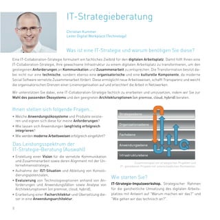 8
Eine IT-Collaboration-Strategie formuliert ein fachliches Zielbild für den digitalen Arbeitsplatz. Damit hilft Ihnen eine
IT-Collaboration-Strategie, Ihre gewachsene Infrastruktur zu einem digitalen Arbeitsplatz zu transformieren, um den
gestiegenen Anforderungen an Kommunikation und Zusammenarbeit zu entsprechen. Die Transformation besitzt da-
bei nicht nur eine technische, sondern ebenso eine organisatorische und eine kulturelle Komponente, da moderne
Social Software vernetzte Zusammenarbeit fördert. Diese ermöglicht neue Arbeitsweisen, schafft Transparenz und weicht
die organisatorischen Grenzen einer Linienorganisation auf und erleichtert die Arbeit in Netzwerken.
Wir unterstützen Sie dabei, eine IT-Collaboration-Strategie fachlich zu erarbeiten und umzusetzen, indem wir Sie zur
Wahl des passenden Ökosystems und den geeigneten Architekturoptionen (on premise, cloud, hybrid) beraten.
• Welche Anwendungsökosysteme und Produkte existie-
ren und eignen sich diese für meine Anforderungen?
• Wie lassen sich Anwendungen langfristig erfolgreich
integrieren?
• Wie werden moderne Arbeitsweisen erfolgreich eingeführt?
• Erstellung einer Vision für die vernetzte Kommunikation
und Zusammenarbeit sowie deren Alignment mit der Un-
ternehmensstrategie,
• Aufnahme der IST-Situation und Ableitung von Konsoli-
dierungspotenzialen,
• Evaluierung von Technologieoptionen anhand von An-
forderungen und Anwendungsfällen sowie Analyse von
Architekturoptionen (on premise, cloud, hybrid),
• Erarbeitung einer Facharchitektur und Übersetzung die-
ser in eine Anwendungsarchitektur.
IT-Strategie-Impulsworkshop. Strategischer Rahmen
für die ganzheitliche Umsetzung des digitalen Arbeits-
platzes mit Antwort auf "Warum machen wir das?" und
"Wie gehen wir das technisch an?".
Zusammenspiel von strategischen Projekten und
IT- getriebenen Projekte mit unterschiedlichen Reichweiten.
Was ist eine IT-Strategie und warum benötigen Sie diese?
Ihnen stellen sich folgende Fragen...
Das Leistungsspektrum der
IT-Strategie-Beratung (Auswahl)
Wie starten Sie?
Christian Kummer
Leiter Digital Workplace (Technology)
IT-Strategieberatung
 