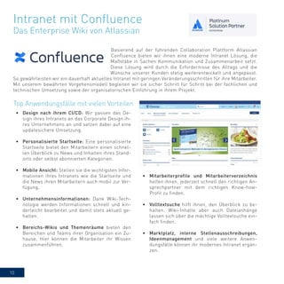 10
Basierend auf der führenden Collaboration Plattform Atlassian
Confluence bieten wir ihnen eine moderne Intranet Lösung, die
Maßstäbe in Sachen Kommunikation und Zusammenarbeit setzt.
Diese Lösung wird durch die Erfordernisse des Alltags und die
Wünsche unserer Kunden stetig weiterentwickelt und angepasst.
So gewährleisten wir ein dauerhaft aktuelles Intranet mit geringen Veränderungsschritten für ihre Mitarbeiter.
Mit unserem bewährten Vorgehensmodell begleiten wir sie sicher Schritt für Schritt bei der fachlichen und
technischen Umsetzung sowie der organisatorischen Einführung in ihrem Projekt.
Intranet mit Confluence
Das Enterprise Wiki von Atlassian
•	 Mitarbeiterprofile und Mitarbeiterverzeichnis
helfen ihnen, jederzeit schnell den richtigen An-
sprechpartner mit dem richtigen Know-how-
Profil zu finden.
•	 Volltextsuche hilft ihnen, den Überblick zu be-
halten. Wiki-Inhalte aber auch Dateianhänge
lassen sich über die mächtige Volltextsuche ein-
fach finden.
•	 Marktplatz, interne Stellenausschreibungen,
Ideenmanagement und viele weitere Anwen-
dungsfälle können ihr modernes Intranet ergän-
zen.
Top Anwendungsfälle mit vielen Vorteilen
•	 Design nach ihrem CI/CD: Wir passen das De-
sign ihres Intranets an das Corporate Design ih-
res Unternehmens an und setzen dabei auf eine
updatesichere Umsetzung.
•	 Personalisierte Startseite: Eine personalisierte
Startseite bietet den Mitarbeitern einen schnel-
len Überblick zu News und Inhalten ihres Stand-
orts oder selbst abonnierten Kategorien.
•	 Mobile Ansicht: Stellen sie die wichtigsten Infor-
mationen ihres Intranets wie die Startseite und
die News ihren Mitarbeitern auch mobil zur Ver-
fügung.
•	 Unternehmensinformationen: Dank Wiki-Tech-
nologie werden Informationen schnell und kin-
derleicht bearbeitet und damit stets aktuell ge-
halten.
•	 Bereichs-Wikis und Themenräume bieten den
Bereichen und Teams ihrer Organisation ein Zu-
hause. Hier können die Mitarbeiter ihr Wissen
zusammenführen.
 