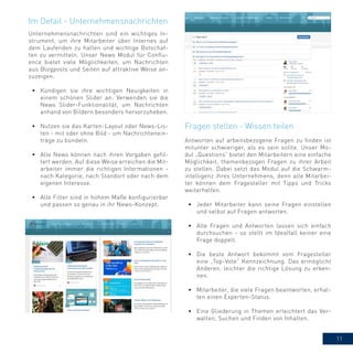 11
Unternehmensnachrichten sind ein wichtiges In-
strument, um ihre Mitarbeiter über Internes auf
dem Laufenden zu halten und wichtige Botschaf-
ten zu vermitteln. Unser News Modul für Conflu-
ence bietet viele Möglichkeiten, um Nachrichten
aus Blogposts und Seiten auf attraktive Weise an-
zuzeigen.
•	 Kündigen sie ihre wichtigen Neuigkeiten in
einem schönen Slider an: Verwenden sie die
News Slider-Funktionalität, um Nachrichten
anhand von Bildern besonders hervorzuheben.
•	 Nutzen sie das Karten-Layout oder News-Lis-
ten - mit oder ohne Bild - um Nachrichtenein-
träge zu bündeln.
•	 Alle News können nach ihren Vorgaben gefil-
tert werden. Auf diese Weise erreichen die Mit-
arbeiter immer die richtigen Informationen -
nach Kategorie, nach Standort oder nach dem
eigenen Interesse.
•	 Alle Filter sind in hohem Maße konfigurierbar
und passen so genau in ihr News-Konzept.
Im Detail - Unternehmensnachrichten
Antworten auf arbeitsbezogene Fragen zu finden ist
mitunter schwieriger, als es sein sollte. Unser Mo-
dul „Questions“ bietet den Mitarbeitern eine einfache
Möglichkeit, themenbezogen Fragen zu ihrer Arbeit
zu stellen. Dabei setzt das Modul auf die Schwarm-
intelligenz ihres Unternehmens, denn alle Mitarbei-
ter können dem Fragesteller mit Tipps und Tricks
weiterhelfen.
•	 Jeder Mitarbeiter kann seine Fragen einstellen
und selbst auf Fragen antworten.
•	 Alle Fragen und Antworten lassen sich einfach
durchsuchen - so stellt im Idealfall keiner eine
Frage doppelt.
•	 Die beste Antwort bekommt vom Fragesteller
eine „Top-Vote“ Kennzeichnung. Das ermöglicht
Anderen, leichter die richtige Lösung zu erken-
nen.
•	 Mitarbeiter, die viele Fragen beantworten, erhal-
ten einen Experten-Status.
•	 Eine Gliederung in Themen erleichtert das Ver-
walten, Suchen und Finden von Inhalten.
Fragen stellen - Wissen teilen
 
