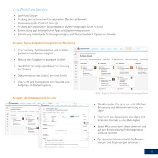 17
•	 Workflow Design
•	 Prüfung der technischen Umsetzbarkeit (Technical Review)
•	 Realisierung des Proof-of-Concept
•	 Prüfung der praktischen Anwendbarkeit durch Pilotgruppe (User Review)
•	 Entwicklung ggf. erforderlicher Apps und Systemintegrationen
•	 Einführung, individuelle Schulungskonzepte und Nutzerfeedback (Operation Review)
Bild: Agiles Board für Aufgabenmanagement
Beispiel: Agiles Aufgabenmanagement im Marketing
•	 Priorisierung, Kommunikation und Selbstor-
ganisation viel besser möglich
•	 Teilung der Aufgaben in planbare Größen
•	 Quickfilter für zielgruppenbasierte Filterung
der Boards
•	 Dokumentation des Status‘ an einer Stelle
•	 Übersicht und Transparenz der Projekte und
Aufgaben im Marketingteam
Beispiel: Ideenmanagement mit Jira
•	 Strukturierter Prozess zur schriftlichen
Erfassung und Weiterentwicklung von
Ideen
•	 Plattform zur Diskussion von Ideen mit
direktem Kontakt zu den Beteiligten
•	 Jeder Mitarbeiter kann Ideen bewerten und
auf den Entscheidungsfindungsprozess
Einfluss nehmen
•	 Fachexperten können inhaltliche Anmer-
kungen und Ergänzungen beisteuern
Jira Workflow Service
 