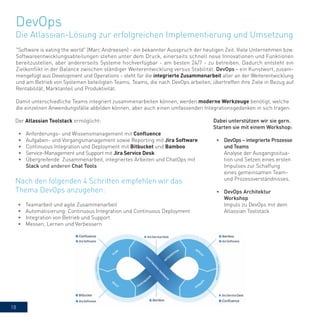 18
"Software is eating the world" (Marc Andreesen) - ein bekannter Ausspruch der heutigen Zeit. Viele Unternehmen bzw.
Softwareentwicklungsabteilungen stehen unter dem Druck, einerseits schnell neue Innovationen und Funktionen
bereitzustellen, aber andererseits Systeme hochverfügbar - am besten 24/7 - zu betreiben. Dadurch entsteht ein
Zielkonflikt in der Balance zwischen ständiger Weiterentwicklung versus Stabilität. DevOps - ein Kunstwort, zusam-
mengefügt aus Development und Operations - steht für die integrierte Zusammenarbeit aller an der Weiterentwicklung
und am Betrieb von Systemen beteiligten Teams. Teams, die nach DevOps arbeiten, übertreffen ihre Ziele in Bezug auf
Rentabilität, Marktanteil und Produktivität.
Damit unterschiedliche Teams integriert zusammenarbeiten können, werden moderne Werkzeuge benötigt, welche
die einzelnen Anwendungsfälle abbilden können, aber auch einen umfassenden Integrationsgedanken in sich tragen.
Der Atlassian Toolstack ermöglicht:
•	 Anforderungs- und Wissensmanagement mit Confluence
•	 Aufgaben- und Vorgangsmanagement sowie Reporting mit Jira Software
•	 Continuous Integration und Deployment mit Bitbucket und Bamboo
•	 Service-Management und Support mit Jira Service Desk
•	 Übergreifende Zusammenarbeit, integriertes Arbeiten und ChatOps mit
Slack und anderen Chat Tools
DevOps
Die Atlassian-Lösung zur erfolgreichen Implementierung und Umsetzung
•	 Teamarbeit und agile Zusammenarbeit
•	 Automatisierung: Continuous Integration und Continuous Deployment
•	 Integration von Betrieb und Support
•	 Messen, Lernen und Verbessern
Nach den folgenden 4 Schritten empfehlen wir das
Thema DevOps anzugehen:
Dabei unterstützen wir sie gern.
Starten sie mit einem Workshop:
•	 DevOps – integrierte Prozesse
und Teams
Analyse der Ausgangssitua-
tion und Setzen eines ersten
Impulses zur Schaffung
eines gemeinsamen Team-
und Prozessverständnisses.
•	 DevOps Architektur
Workshop
Impuls zu DevOps mit dem
Atlassian Toolstack
 