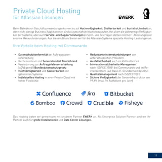 19
Private Cloud Hosting
für Atlassian Lösungen
Beim Betrieb von Geschäftsanwendungen kommt es auf Hochverfügbarkeit, Skalierbarkeit und Ausfallsicherheit an,
denn nicht wenige Business-Applikationen sind als geschäftskritisch einzustufen. Vor allem die jederzeitige Verfügbar-
keitderSysteme,aberauchService-undSupportleistungenanSonn-undFeiertagenstelleninterneIT-Abteilungenvor
enorme Herausforderungen. Aus diesem Grund bieten wir für die Atlassian Systeme spezielle Hosting-Leistungen an.
•	 Datenschutzkonformität bei Auftragsdaten-
verarbeitung
•	 Rechenzentrum mit Serverstandort Deutschland
•	 Vereinbarung zur Auftragsdatenverarbeitung
(ADV) gemäß Bundesdatenschutzgesetz
•	 Hochverfügbarkeit und Skalierbarkeit der
gehosteten Systeme
•	 Individuelles Hosting in einer Private Cloud mit
hoher Flexibilität
•	 Redundante Internetanbindungen von
unterschiedlichen Providern
•	 Ausfallsicherheit auch im Volllastbetrieb
•	 Informationssicherheits-Management
nach ISO/IEC 27001 bei Communardo und im Re-
chenzentrum (auf Basis IT-Grundschutz des BSI)
•	 Qualitätsmanagement nach ISO/IEC 9001
•	 Sichere Verfügbarkeit der Serverinfrastruktur von
99,9% (max. 9h Ausfallzeit pro Jahr)
Ihre Vorteile beim Hosting mit Communardo
Das Hosting bieten wir gemeinsam mit unserem Partner EWERK an. Als Enterprise Solution Partner sind wir ihr
Partner auch für große Installationen und Data Center Lösungen.
 