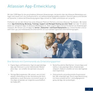 21
Atlassian App-Entwicklung
Mit über 3.000 Apps für die verschiedenen Atlassian-Anwendungen, die bereits über den Atlassian Marketplace ver-
fügar sind, lassen sich Jira, Confluence & Co. um zahllose Anwendungsfälle erweitern. Dennoch gibt es eine Vielzahl
an Szenarien, in denen die Entwicklung eigener Apps sinnvoll ist. Dabei unterstützen wir sie gerne.
Profitieren sie von dem Know-how eines Atlassian Platinum Partners und eines Atlassian Top Vendors: Wir bieten
ihnen App-Entwicklung, Beratung, Trainings, Support und Managed Hosting aus einer Hand. Seit über 10 Jahren
bieten wir erfolgreich Apps im Atlassian Marketplace an. Viele unserer Apps sind auf Hunderten von Anwendungen
installiert. Wir kennen uns mit Apps für Server-, Datacenter- und Cloud-Deployments aus. Unsere Kunden sind so-
wohl Start-ups und mittelständische Unternehmen als auch weltweit agierende Unternehmensgruppen.
Ihre Vorteile mit Communardo als Entwicklungspartner
•	 Eigene Apps und Extensions: Egal ob eigenständige
App oder Extension zu einer bestehenden Market-
place-App - wir schaffen die optimale Lösung für
sie.
•	 Geringe Wartungskosten: Wir wissen, wie sich Auf-
wände in Verbindung mit der Herstellung der Kom-
patibilität zu neuen Versionen minimieren lassen. In
Jira-Apps verwenden wir möglichst ausschließlich
die Stable API.
•	 Nutzerfreundliche Oberflächen: Unsere Apps sind
nahtlos in die jeweiligen Basis-Anwendungen
integriert. Dadurch schaffen wir eine überragende
User Experience.
•	 Zielorientierte und professionelle Zusammenar-
beit: Wir entwickeln agil. Durch enge Abstimmung
mit ihnen entsteht termin- und budgetgerecht
genau die App, die sie benötigen.
 