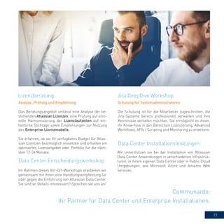 23
Communardo.
Ihr Partner für Data Center und Enterprise Installationen.
Analyse, Prüfung und Empfehlung
Das Beratungsangebot umfasst eine Analyse der be-
stehenden Atlassian Lizenzen, eine Prüfung auf sinn-
volle Harmonisierung der Lizenzlaufzeiten auf ein-
heitliche Stichtage sowie Empfehlungen zur Nutzung
des Enterprise Lizenzmodells.
Sie erfahren, ob sie ihr verfügbares Budget für Atlas-
sian Lizenzen bestmöglich einsetzen und erhalten ein
optimiertes Lizenzangebot oder Portfolio für die näch-
sten 12-36 Monate.
Jira DeepDive WorkshopLizenzberatung
Data Center Entscheidungsworkshop
Schulung für Systemadministratoren
Die Schulung ist für die Mitarbeiter zugeschnitten, die
Jira-Systeme bereits professionell verwalten und ihre
Kenntnisse vertiefen möchten. Sie ermöglicht es ihnen,
ihr Know-how in den Bereichen Lizenzierung, Advanced
Workflows, APIs / Scripting und Monitoring zu erweitern.
Data Center Installationsleistungen
Wir unterstützen sie bei der Installation von Atlassian
Data Center Anwendungen in verschiedenen Infrastruk-
turen: in ihrem eigenen Data Center oder in Public Cloud
Umgebungen, wie Microsoft Azure und Amazon Web
Services.Im Rahmen dieses Vor-Ort-Workshops erarbeiten wir
gemeinsam mit ihnen eine Handlungsempfehlung für
oder gegen die Einführung von Atlassian Data Center.
Sie sind an Details interessiert? Sprechen sie uns an!
 