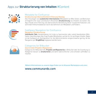 27
Metadata for Confluence
Strukturierung | Übersichtlichkeit | Filterung | Katalog
Das Hinzufügen von zusätzlichen Informationen (Metadaten) an Wiki-Seiten und Bereichen
ermöglicht eine neue und deutlich effizientere Strukturierung von Inhalten als bisher. Die
App erlaubt eine Filterung und übersichtliche Darstellung dieser Zusatzinformationen und
verhindert Fehlschreibweisen durch die Definition von Metadaten und Feldern.
Categories for Bitbucket
Source Code | Projekte | Repositories
Categories for Bitbucket hilft, Projekte und Repositories in Bitbucket über die Zuordnung zu
Kategorien besser zu strukturieren und damit übersichtlicher und schneller auffindbar zu
machen.
SubSpace Navigation for Confluence
Navigation | Strukturierung
Individuelle Tabs, beispielsweise mit Links zu favorisierten oder zuletzt bearbeiteten Wiki-
Seiten, beschleunigen den Zugriff jedes Mitarbeiters auf die für ihn wichtigen Inhalte. Dabei
ist der Aufwand zur Konfiguration für die Administratoren vergleichsweise gering, da die
Navigation per Drag&Drop angepasst werden kann.
Apps zur Strukturierung von Inhalten #Content
www.communardo.com
Nähere Informationen zu unseren Apps finden sie im Atlassian Marketplace und unter:
 
