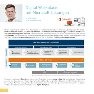 28
Digital Workplace
mit Microsoft-Lösungen
Dr. Peter Geißler
Leiter Digital Workplace
Stellen sie sich vor: Sie öffnen ihren Webbrowser und erhalten eine Startseite mit einem Überblick über ihre aktuel-
len Aufgaben und Termine, den Status zu Themen, eine Liste aktueller Entscheidungen und offener Punkte sowie
Anfragen und Dialoge ihrer Kollegen. Sie wechseln über Kommunikationen und letzten Bearbeitungen direkt in eines
ihrer Projekte und befinden sich im virtuellen Projektraum mit ihren Teamkollegen, können auf alle Projektinhalte
zugreifen, am aktuellen Konzeptstand weiterarbeiten und zu aktuellen Projektsituationen abstimmen.
Sie suchen nach einem Experten, erhalten einen Vorschlag relevanter Ansprechpartner und laden per Mausklick zu
einer Ad-hoc-Besprechung mit dem Experten in den USA ein. Die besprochene Situation wird direkt online dokumen-
tiert und per Workflow weitergeleitet. Diese Vorstellung kann nun über den gesamten Arbeitstag weiter ausgebaut
werden – all das sind zentrale Elemente eines Digital Workplace.
 