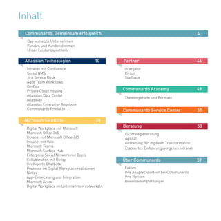 3
Inhalt
Atlassian Technologien		 10
Intranet mit Confluence
Social QMS
Jira Service Desk
Agile Team Workflows
DevOps
Private Cloud Hosting
Atlassian Data Center
Atlassian
Atlassian Enterprise Angebote
Communardo Produkte
Communardo. Gemeinsam erfolgreich.							 4
Das vernetzte Unternehmen
Kunden und Kundenstimmen
Unser Leistungsportfolio
Microsoft Solutions			 28
Digital Workplace mit Microsoft
Microsoft Office 365
Intranet mit Microsoft Office 365
Intranet mit Valo
Microsoft Teams
Microsoft Surface Hub
Enterprise Social Network mit Beezy
Collaboration mit Beezy
Intelligente Chatbots
Prozesse im Digital Workplace realisieren
Nintex
App-Entwicklung und Integration
Microsoft Azure
Digital Workplace im Unternehmen entwickeln
Partner				 46
intergator
Circuit
Staffbase
Communardo Academy		 49
Themengebiete und Formate	 	
Communardo Service Center	 51
Beratung				 53
IT-Strategieberatung
Agilität
Gestaltung der digitalen Transformation
Etabliertes Einführungsvorgehen Intranet
Über Communardo 		 	 59
Fakten
Ihre Ansprechpartner bei Communardo
Ihre Notizen
Downloadempfehlungen				
						
 