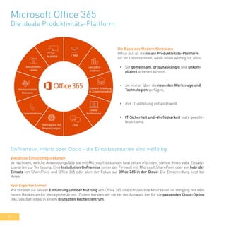 30
Microsoft Office 365
Die ideale Produktivitäts-Plattform
Die Basis des Modern Workplace
Office 365 ist die ideale Produktivitäts-Plattform
für ihr Unternehmen, wenn ihnen wichtig ist, dass:
•	 Sie gemeinsam, ortsunabhängig und unkom-
pliziert arbeiten können,
•	 sie immer über die neuesten Werkzeuge und
Technologien verfügen,
•	 ihre IT-Abteilung entlastet wird,
•	 IT-Sicherheit und -Verfügbarkeit stets gewähr-
leistet sind.
Vielfältige Einsatzmöglichkeiten
Je nachdem, welche Anwendungsfälle sie mit Microsoft Lösungen bearbeiten möchten, stehen ihnen viele Einsatz-
szenarien zur Verfügung. Eine Installation OnPremise hinter der Firewall mit Microsoft SharePoint oder ein hybrider
Einsatz von SharePoint und Office 365 oder aber der Fokus auf Office 365 in der Cloud: Die Entscheidung liegt bei
ihnen.
Vom Experten lernen
Wir beraten sie bei der Einführung und der Nutzung von Office 365 und schulen ihre Mitarbeiter im Umgang mit dem
neuen Baukasten für die tägliche Arbeit. Zudem beraten wir sie bei der Auswahl der für sie passenden Cloud-Option
inkl. des Betriebes in einem deutschen Rechenzentrum.
OnPremise, Hybrid oder Cloud - die Einsatzszenarien sind vielfältig
 