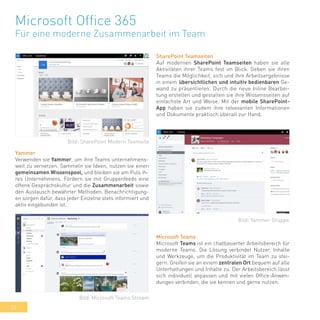 32
Microsoft Office 365
Für eine moderne Zusammenarbeit im Team
SharePoint Teamseiten
Auf modernen SharePoint Teamseiten haben sie alle
Aktivitäten ihrer Teams fest im Blick. Geben sie ihren
Teams die Möglichkeit, sich und ihre Arbeitsergebnisse
in einem übersichtlichen und intuitiv bedienbaren Ge-
wand zu präsentieren. Durch die neue Inline Bearbei-
tung erstellen und gestalten sie ihre Wissensseiten auf
einfachste Art und Weise. Mit der mobile SharePoint-
App haben sie zudem ihre relvevanten Informationen
und Dokumente praktisch überall zur Hand.
Yammer
Verwenden sie Yammer, um ihre Teams unternehmens-
weit zu vernetzen. Sammeln sie Ideen, nutzen sie einen
gemeinsamen Wissenspool, und bleiben sie am Puls ih-
res Unternehmens. Fördern sie mit Gruppenfeeds eine
offene Gesprächskultur und die Zusammenarbeit sowie
den Austausch bewährter Methoden. Benachrichtigung-
en sorgen dafür, dass jeder Einzelne stets informiert und
aktiv eingebunden ist.
Microsoft Teams
Microsoft Teams ist ein chatbasierter Arbeitsbereich für
moderne Teams. Die Lösung verbindet Nutzer, Inhalte
und Werkzeuge, um die Produktivität im Team zu stei-
gern. Greifen sie an einem zentralen Ort bequem auf alle
Unterhaltungen und Inhalte zu. Der Arbeitsbereich lässt
sich individuell anpassen und mit vielen Office-Anwen-
dungen verbinden, die sie kennen und gerne nutzen.
Bild: SharePoint Modern Teamsite
Bild: Yammer Gruppe
Bild: Microsoft Teams Stream
 