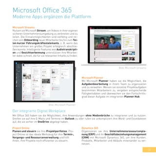 33
Microsoft Office 365
Moderne Apps ergänzen die Plattform
Microsoft Streams
Nutzen sie Microsoft Stream, um Videos in ihrer eigenen
sicheren Unternehmensumgebung zu verbreiten und zu
teilen. Die Einsatzmöglichkeiten sind vielfältig und rei-
chen vom Onboarding neuer Mitarbeiter bis hin zum Tei-
len kurzer Führungskräftestatemants, z. B. wenn das
Unternehmen ein großes Projekt erfolgreich abschlie-
ßen konnte. Intelligente Features wie Audiotranskripti-
on und Gesichtserkennung unterstützen ihre Mitarbei-
ter dabei schnell, die für sie relevanten Inhalte zu finden.
Microsoft Planner
Mit Microsoft Planner haben sie die Möglichkeit, die
Aufgabenbearbeitung in ihrem Team zu organisieren
und zu verwalten. Weisen sie einzelne Projektaufgaben
bestimmten Mitarbeitern zu, vergeben entsprechende
Fälligkeitsdaten und überwachen sie den Fortschritts-
grad dieser Aufgabe im integrierten Planner Hub.
Der integrierte Digital Workplace
Mit Office 365 haben sie die Möglichkeit, ihre Anwendungen ohne Medienbrüche zu integrieren und zu nutzen:
Greifen sie auf ihre E-Mails und Termine im Outlook zu oder rufen sie unkompliziert ihre Word- und Exceldateien
auf, die sie vorher im OneDrive abgelegt haben.
Bild: Microsoft Streams
Bild: Microsoft Planner
Dynamics 365
Organisieren sie ihre Unternehmensressourcenpla-
nung (ERP) und ihr Geschäftsbeziehungsmanagement
(CRM) mit Microsoft Dynamics 365, um ihre Kunden,
Produkte, Mitarbeiter und Abläufe miteinander zu ver-
netzen.
Project Online
Planen und steuern sie ihre Projektportfolios. Pro-
ject Online ist das ideale Werkzeug für ihre Termin-,
Vorgangs- und Ressourcenverwaltung und hilft
ihnen, ihre Projekte noch effizienter zu steuern.
 