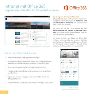 34
Intranet mit Office 365
Ergebnisse schneller im Standard erzielen
Der Evergreen-Ansatz von Microsoft
Office 365 liefert ein umfangreiches Funktions-
angebot zur Einrichtung eines modernen und
zukunftssicheren Intranets für Unternehmen
jeder Größe und Branche.
Mit Office 365 aus der Cloud erhalten sie eine
leicht wartbare und flexibel skalierbare Platt-
form, die ohne große Initialaufwände und als
Intranet genutzt werden kann.
Mit ihrem Intranet auf Basis von Office 365
verfügen sie immer über die neuesten Updates
und Funktionen. Durch diesen Evergreen-Ansatz
von Microsoft sind sie auch in Zukunft stets
wettbewerbsfähig und modern aufgestellt.
•	 Individuelle Design- und Layoutanpassungen
•	 Umfangreiche Möglichkeiten der Team- und Projektzusammen-
arbeit für verschiedenste Bedürfnisse mit Office 365 Groups
•	 Unternehmensweite Suche und Expertenidentifikation
•	 Flexibler und mobiler Dokumentenaustausch mit SharePoint
und OneDrive
•	 Agiles und einfaches Aufgabenmanagement für Teams mit
Office 365 Planner
•	 Integrierte Video- und Audiokommunikation mit Skype for Business
Bild: Beispiel Intranet-Startseite
Bild: Beispiel
Intranet-Bereichsseite
Stärken des Office 365 Intranets:
 