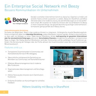 38
Ein Enterprise Social Network mit Beezy
Bessere Kommunikation im Unternehmen
Gerade in verteilten Unternehmen kommt es darauf an, Experten zu finden und
verteilte Teams schnell zusammen zu stellen. Beezy für SharePoint und Office
365 bietet dafür eine moderne Lösung, die alle Anforderungen an ein Social Net-
work erfüllt. Wir erstellen ihr modernes Intranet oder Social Network mit Beezy
in ihrem Corporate Design. Die gezielte Vermittlung wichtiger Unternehmensin-
formationen gelingt perfekt durch Beezy Stories.
•	 Transparente Zusammenarbeit in Communitys und
Teamarbeitsräumen durch Microblogging
•	 Übersichtliche und dynamische Darstellung von
Aktivitäten aus Communitys und Teamarbeitsräumen
•	 Effektives Wissensmanagement durch moderne
Wiki-Funktionen
•	 Organisationales Ideenmanagement und Vorschlags-
wesen
•	 Höhere Nutzung des Intranets durch Gamification-
Funktionen
•	 Einfaches Einstellen von Kurzumfragen für schnelles
Feedback
Höhere Usability mit Beezy in SharePoint
Bild: Intranet-Startseite mit Beezy
Features sind u.a.:
Unternehmensweite Vernetzung
Sie bieten die Möglichkeit, News in das moderne Intranet zu integrieren. Umfangreiche visuelle Bearbeitungsfunk-
tionen ermöglichen dabei eine lebendige Darstellung, sodass Mitarbeiter motiviert werden, Artikel zu kommentieren,
zu liken oder mit Kollegen zu teilen. Dabei können Mitarbeiter Artikel mehrsprachig im gesamten Unternehmen
oder für eine bestimmte Zielgruppe publizieren. Verschiedene Channels ermöglichen es außerdem, nur bestimmten
News zu folgen. Der Dialog zwischen Mitarbeitern wird über Communitys und die vielfältigen Social Funktionen ge-
fördert. Die Vernetzung der Kollegen über die Profile aktiviert die Zusammenarbeit sowie den unternehmensweiten
Wissensaustausch.
 