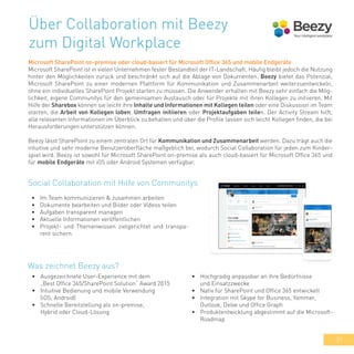 39
Über Collaboration mit Beezy
zum Digital Workplace
Microsoft SharePoint on-premise oder cloud-basiert für Microsoft Office 365 und mobile Endgeräte
Microsoft SharePoint ist in vielen Unternehmen fester Bestandteil der IT-Landschaft. Häufig bleibt jedoch die Nutzung
hinter den Möglichkeiten zurück und beschränkt sich auf die Ablage von Dokumenten. Beezy bietet das Potenzial,
Microsoft SharePoint zu einer modernen Plattform für Kommunikation und Zusammenarbeit weiterzuentwickeln,
ohne ein individuelles SharePoint Projekt starten zu müssen. Die Anwender erhalten mit Beezy sehr einfach die Mög-
lichkeit, eigene Communitys für den gemeinsamen Austausch oder für Projekte mit ihren Kollegen zu initiieren. Mit
Hilfe der Sharebox können sie leicht ihre Inhalte und Informationen mit Kollegen teilen oder eine Diskussion im Team
starten, die Arbeit von Kollegen loben, Umfragen initiieren oder Projektaufgaben teilen. Der Activity Stream hilft,
alle relevanten Informationen im Überblick zu behalten und über die Profile lassen sich leicht Kollegen finden, die bei
Herausforderungen unterstützen können.
Beezy lässt SharePoint zu einem zentralen Ort für Kommunikation und Zusammenarbeit werden. Dazu trägt auch die
intuitive und sehr moderne Benutzeroberfläche maßgeblich bei, wodurch Social Collaboration für jeden zum Kinder-
spiel wird. Beezy ist sowohl für Microsoft SharePoint on-premise als auch cloud-basiert für Microsoft Office 365 und
für mobile Endgeräte mit iOS oder Android Systemen verfügbar.
•	 Im Team kommunizieren & zusammen arbeiten
•	 Dokumente bearbeiten und Bilder oder Videos teilen
•	 Aufgaben transparent managen
•	 Aktuelle Informationen veröffentlichen
•	 Projekt- und Themenwissen zielgerichtet und transpa-
rent sichern
Social Collaboration mit Hilfe von Communitys
•	 Ausgezeichnete User-Experience mit dem
„Best Office 365/SharePoint Solution“ Award 2015
•	 Intuitive Bedienung und mobile Verwendung
(iOS, Android)
•	 Schnelle Bereitstellung als on-premise,
Hybrid oder Cloud-Lösung
Was zeichnet Beezy aus?
•	 Hochgradig anpassbar an ihre Bedürfnisse
und Einsatzzwecke
•	 Nativ für SharePoint und Office 365 entwickelt
•	 Integration mit Skype for Business, Yammer,
Outlook, Delve und Office Graph
•	 Produktentwicklung abgestimmt auf die Microsoft-
Roadmap
 