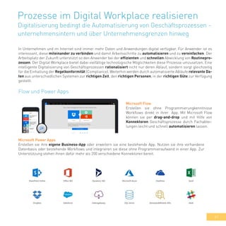 41
Prozesse im Digital Workplace realisieren
Digitalisierung bedingt die Automatisierung von Geschäftsprozessen -
unternehmensintern und über Unternehmensgrenzen hinweg
In Unternehmen und im Internet sind immer mehr Daten und Anwendungen digital verfügbar. Für Anwender ist es
interessant, diese miteinander zu verbinden und damit Arbeitsschritte zu automatisieren und zu vereinfachen. Der
Arbeitsplatz der Zukunft unterstützt so den Anwender bei der effizienten und schnellen Abwicklung von Routinepro-
zessen. Der Digital Workplace bietet dabei vielfältige technologische Möglichkeiten diese Prozesse umzusetzen. Eine
intelligente Digitalisierung von Geschäftsprozessen rationalisiert nicht nur deren Ablauf, sondern sorgt gleichzeitig
für die Einhaltung der Regelkonformität (Compliance). Weiterhin werden durch automatisierte Abläufe relevante Da-
ten aus unterschiedlichen Systemen zur richtigen Zeit, den richtigen Personen, in der richtigen Güte zur Verfügung
gestellt.
Flow und Power Apps
Microsoft Flow
Erstellen sie ohne Programmierungkenntnisse
Workflows direkt in ihrer App. Mit Microsoft Flow
können sie per drag-and-drop und mit Hilfe von
Konnektoren Geschäftsprozesse durch Fachabtei-
lungen leicht und schnell automatisieren lassen.
Microsoft Power Apps
Erstellen sie ihre eigene Business-App oder erweitern sie eine bestehende App. Nutzen sie ihre vorhandene
Datenbasis oder bestehende Workflows und integrieren sie diese ohne Programmieraufwand in einer App. Zur
Unterstützung stehen ihnen dafür mehr als 200 verschiedene Konnektoren bereit.
 