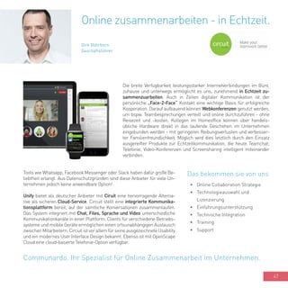 47
Die breite Verfügbarkeit leistungsstarker Internetverbindungen im Büro,
zuhause und unterwegs ermöglicht es uns, zunehmend in Echtzeit zu-
sammenzuarbeiten. Auch in Zeiten digitaler Kommunikation ist der
persönliche „Face-2-Face“ Kontakt eine wichtige Basis für erfolgreiche
Kooperation. Darauf aufbauend können Webkonferenzen genutzt werden,
um bspw. Teambesprechungen verteilt und online durchzuführen - ohne
Reisezeit und -kosten. Kollegen im Homeoffice können über handels-
übliche Hardware direkt in das laufende Geschehen im Unternehmen
eingebunden werden - mit geringeren Reibungsverlusten und verbesser-
ter Familienfreundlichkeit. Möglich wird dies letztlich durch den Einsatz
ausgereifter Produkte zur Echtzeitkommunikation, die heute Teamchat,
Telefonie, Video-Konferenzen und Screensharing intelligent miteinander
verbinden.
Online zusammenarbeiten - in Echtzeit.
Dirk Röhrborn
Geschäftsführer
•	 Online Collaboration Strategie
•	 Technologieauswahl und
Lizenzierung
•	 Einführungsunterstützung
•	 Technische Integration
•	 Training
•	 Support
Communardo. Ihr Spezialist für Online Zusammenarbeit im Unternehmen.
Das bekommen sie von unsTools wie Whatsapp, Facebook Messenger oder Slack haben dafür große Be-
liebtheit erlangt. Aus Datenschutzgründen sind diese Anbieter für viele Un-
ternehmen jedoch keine anwendbare Option!
Unify bietet als deutscher Anbieter mit Ciruit eine hervorragende Alterna-
tive als sicheren Cloud-Service. Circuit stellt eine integrierte Kommunika-
tionsplattform bereit, auf der sämtliche Konversationen zusammenlaufen.
Das System integriert mit Chat, Files, Sprache und Video unterschiedliche
Kommunikationkanäle in einer Plattform. Clients für verschiedene Betriebs-
systeme und mobile Geräte ermöglichen einen ortsunabhängigen Austausch
zwischen Mitarbeitern. Circuit ist vor allem für seine ausgezeichnete Usability
und ein modernes User Interface Design bekannt. Ebenso ist mit OpenScape
Cloud eine cloud-basierte Telefonie-Option verfügbar.
 