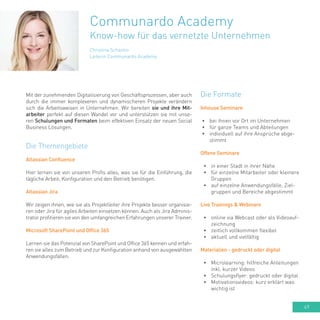 49
Christina Schantin
Leiterin Communardo Academy
Communardo Academy
Know-how für das vernetzte Unternehmen
Mit der zunehmenden Digitalisierung von Geschäftsprozessen, aber auch
durch die immer komplexeren und dynamischeren Projekte verändern
sich die Arbeitsweisen in Unternehmen. Wir bereiten sie und ihre Mit-
arbeiter perfekt auf diesen Wandel vor und unterstützen sie mit unse-
ren Schulungen und Formaten beim effektiven Einsatz der neuen Social
Business Lösungen.
Die Themengebiete
Atlassian Confluence
Hier lernen sie von unseren Profis alles, was sie für die Einführung, die
tägliche Arbeit, Konfiguration und den Betrieb benötigen.
Atlassian Jira
Wir zeigen ihnen, wie sie als Projektleiter ihre Projekte besser organisie-
ren oder Jira für agiles Arbeiten einsetzen können. Auch als Jira Adminis-
trator profitieren sie von den umfangreichen Erfahrungen unserer Trainer.
Microsoft SharePoint und Office 365
Lernen sie das Potenzial von SharePoint und Office 365 kennen und erfah-
ren sie alles zum Betrieb und zur Konfiguration anhand von ausgewählten
Anwendungsfällen.
Die Formate
Inhouse Seminare
•	 bei ihnen vor Ort im Unternehmen
•	 für ganze Teams und Abteilungen
•	 individuell auf ihre Ansprüche abge-
stimmt
Offene Seminare
•	 in einer Stadt in ihrer Nähe
•	 für einzelne Mitarbeiter oder kleinere
Gruppen
•	 auf einzelne Anwendungsfälle, Ziel-
gruppen und Bereiche abgestimmt
Live Trainings & Webinare
•	 online via Webcast oder als Videoauf-
zeichnung
•	 zeitlich vollkommen flexibel
•	 aktuell und vielfältig
Materialien - gedruckt oder digital
•	 Microlearning: hilfreiche Anleitungen
inkl. kurzer Videos
•	 Schulungsflyer: gedruckt oder digital
•	 Motivationsvideos: kurz erklärt was
wichtig ist
 