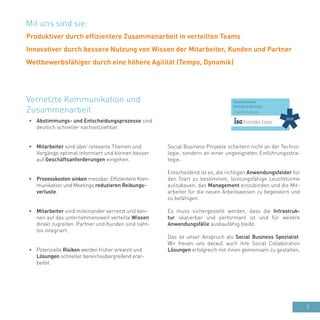 5
•	 Abstimmungs- und Entscheidungsprozesse sind
deutlich schneller nachvollziehbar.
•	 Mitarbeiter sind über relevante Themen und
Vorgänge optimal informiert und können besser
auf Geschäftsanforderungen eingehen.
•	 Prozesskosten sinken messbar. Effizientere Kom-
munikation und Meetings reduzieren Reibungs-
verluste.
•	 Mitarbeiter sind miteinander vernetzt und kön-
nen auf das unternehmensweit verteilte Wissen
direkt zugreifen. Partner und Kunden sind naht-
los integriert.
•	 Potenzielle Risiken werden früher erkannt und
Lösungen schneller bereichsübergreifend erar-
beitet.
Vernetzte Kommunikation und
Zusammenarbeit
Social Business Projekte scheitern nicht an der Techno-
logie, sondern an einer ungeeigneten Einführungsstra-
tegie.
Entscheidend ist es, die richtigen Anwendungsfelder für
den Start zu bestimmen, leistungsfähige Leuchttürme
aufzubauen, das Management einzubinden und die Mit-
arbeiter für die neuen Arbeitsweisen zu begeistern und
zu befähigen.
Es muss sichergestellt werden, dass die Infrastruk-
tur skalierbar und performant ist und für weitere
Anwendungsfälle ausbaufähig bleibt.
Das ist unser Anspruch als Social Business Spezialist.
Wir freuen uns darauf, auch ihre Social Collaboration
Lösungen erfolgreich mit ihnen gemeinsam zu gestalten.
Mit uns sind sie:
Produktiver durch effizientere Zusammenarbeit in verteilten Teams
Innovativer durch bessere Nutzung von Wissen der Mitarbeiter, Kunden und Partner
Wettbewerbsfähiger durch eine höhere Agilität (Tempo, Dynamik)
 