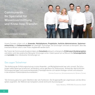 50
Unsere Formate richten sich an Anwender, Multiplikatoren, Projektleiter, fachliche Administratoren, Systemver-
antwortliche und Softwareentwickler der jeweiligen Technologie. Die Schulungen sind stets so konzipiert, dass das
erworbene Wissen sofort in der Praxis angewendet werden kann.
Die Trainer der Communardo Academy haben als Consultants allesamt umfangreiche Erfahrung in Kundenprojekten
und stellen somit den praktischen Bezug der Schulungen sicher. Zudem passen wir auf Wunsch die Schulungsinhalte
und Lernziele ihren individuellen Vorstellungen an.
Das sagen Teilnehmer
"Die Schulung gab einen guten Überblick über alle Funktionen. Die Gruppengröße war angemessen und die Atmo-
sphäre angenehm. Der Referent war kompetent und die technische Ausrüstung gut."
Sarah Kerwien, FERCHAU Engineering GmbH
"Die Aufteilung der Einführungsschulung in einen Anwender- und Multiplikatorenteil war sehr sinnvoll. Die Schu-
lungen selbst waren gut strukturiert, verständlich und es gab Raum für Diskussionen. Anhand der übersichtlichen
Schulungsunterlagen und zusammenfassenden Praxistipps können sich weitere Kollegen schnell und sukzessiv
in die einzelnen Funktionsbereiche einarbeiten."
Stephan Schaufler, Unternehmensgruppe Heinrich Schmid
Communardo.
Ihr Spezialist für
Wissensvermittlung
und Know-how-Transfer.
www.communardo.de/academy
 
