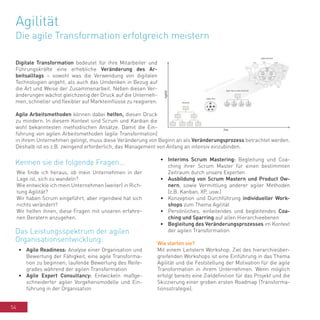 54
Agilität
Die agile Transformation erfolgreich meistern
Digitale Transformation bedeutet für ihre Mitarbeiter und
Führungskräfte eine erhebliche Veränderung des Ar-
beitsalltags – sowohl was die Verwendung von digitalen
Technologien angeht, als auch das Umdenken in Bezug auf
die Art und Weise der Zusammenarbeit. Neben diesen Ver-
änderungen wächst gleichzeitig der Druck auf die Unterneh-
men, schneller und flexibler auf Markteinflüsse zu reagieren.
Agile Arbeitsmethoden können dabei helfen, diesen Druck
zu mindern. In diesem Kontext sind Scrum und Kanban die
wohl bekanntesten methodischen Ansätze. Damit die Ein-
führung von agilen Arbeitsmethoden (agile Transformation)
in ihrem Unternehmen gelingt, muss diese Veränderung von Beginn an als Veränderungsprozess betrachtet werden.
Deshalb ist es z.B. zwingend erforderlich, das Management von Anfang an intensiv einzubinden.
Wie finde ich heraus, ob mein Unternehmen in der
Lage ist, sich zu wandeln?
Wie entwickle ich mein Unternehmen (weiter) in Rich-
tung Agilität?
Wir haben Scrum eingeführt, aber irgendwie hat sich
nichts verändert?
Wir helfen ihnen, diese Fragen mit unseren erfahre-
nen Beratern anzugehen.
•	 Agile Readiness: Analyse einer Organisation und
Bewertung der Fähigkeit, eine agile Transforma-
tion zu beginnen; laufende Bewertung des Reife-
grades während der agilen Transformation
•	 Agile Expert Consultancy: Entwickeln maßge-
schneiderter agiler Vorgehensmodelle und Ein-
führung in der Organisation
•	 Interims Scrum Mastering: Begleitung und Coa-
ching ihrer Scrum Master für einen bestimmten
Zeitraum durch unsere Experten
•	 Ausbildung von Scrum Mastern und Product Ow-
nern, sowie Vermittlung anderer agiler Methoden
(z.B. Kanban, XP, usw.)
•	 Konzeption und Durchführung individueller Work-
shops zum Thema Agilität
•	 Persönliches, einleitendes und begleitendes Coa-
ching und Sparring auf allen Hierarchieebenen
•	 Begleitung des Veränderungsprozesses im Kontext
der agilen Transformation
Wie starten sie?
Mit einem Leitstern Workshop. Ziel des hierarchieüber-
greifenden Workshops ist eine Einführung in das Thema
Agilität und die Feststellung der Motivation für die agile
Transformation in ihrem Unternehmen. Wenn möglich
erfolgt bereits eine Zieldefinition für das Projekt und die
Skizzierung einer groben ersten Roadmap (Transforma-
tionsstrategie).
Kennen sie die folgende Fragen...
Das Leistungsspektrum der agilen
Organisationsentwicklung:
 