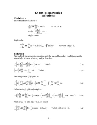 1
ES 128: Homework 2
Solutions
Problem 1
Show that the weak form of
02)( =+ x
dx
du
AE
dx
d
on 31 << x ,
1.0)1(
1
=





=
=xdx
du
Eσ ,
001.0)3( =u
is given by
∫∫ +−= =
3
1
1
3
1
2)(1.0 xwdxwAdx
dx
du
AE
dx
dw
x w∀ with 0)3( =w .
Solution
We multiply the governing equation and the natural boundary condition over the
domain [1, 3] by an arbitrary weight function:
02
3
1
=











+





∫ dxx
dx
du
AE
dx
d
w )(xw∀ , (1.1)
01.0
1
=











−
=x
dx
du
EwA )1(w∀ . (1.2)
We integrate (1.1) by parts as
dx
dx
du
AE
dx
dw
dx
du
wAEdx
dx
du
AE
dx
d
w
x
x
∫∫ 





−





=

















=
=
3
1
3
1
3
1
. (1.3)
Substituting (1.3) into (1.1) gives
02
13
3
1
3
1
=





−





++





−
==
∫∫
xx
dx
du
wAE
dx
du
wAEwxdxdx
dx
du
AE
dx
dw
)(xw∀ . (1.4)
With 0)3( =w and 1.0)1( =σ , we obtain
( ) 1
3
1
3
1
1.02 =
−=





∫∫ x
wAwxdxdx
dx
du
AE
dx
dw
)(xw∀ with 0)3( =w . (1.5)
 