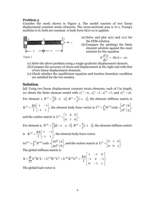 4
Problem 3
Consider the mesh shown in Figure 2. The model consists of two linear
displacement constant strain elements. The cross-sectional area is A=1, Young’s
modulus is E; both are constant. A body force b(x)=cx is applied.
(a) Solve and plot u(x) and )(xε for
the FEM solution.
(b) Compare (by plotting) the finite
element solution against the exact
solution for the equation
.)(2
2
cxxb
dx
ud
E −=−=
(c) Solve the above problem using a single quadratic displacement element.
(d) Compare the accuracy of stress and displacement at the right end with that
of two linear displacement elements.
(e) Check whether the equilibrium equation and traction boundary condition
are satisfied for the two meshes.
Solution
(a) Using two linear displacement constant strain elements, each of l in length,
we obtain the finite element model with 0)1(
1 =x , lx =)1(
2 , lx =)2(
1 , and lx 2)2(
2 = .
For element 1, [ ]xxl
l
−=
1
N(1)
, [ ]11
1
B(1)
−=
l
, the element stiffness matrix is






−
−
=
11
11
K(1)
l
EA
, the element body force vector is 





== ∫ 3/
6/
Nf 2
2
0
(1)T(1)
cl
cl
cxdx
l
,
and the scatter matrix is 





=
010
001
L(1)
.
For element 2, [ ]lxxl
l
−−= 2
1
N(2)
, [ ]11
1
B(2)
−=
l
, the element stiffness matrix
is 





−
−
=
11
11
K(2)
l
EA
, the element body force vector
is 





== ∫ 6/5
3/2
Nf 2
2
2
(2)T(2)
cl
cl
cxdx
l
l
, and the scatter matrix is 





=
100
010
L(2)
.
The global stiffness matrix is
=+== ∑=
(2)(2)(2)T(1)(1)(1)T
2
1e
eeeT
LKLLKLLKLK










−
−−
−
110
121
011
l
EA
.
The global load vector is
Figure 2
 