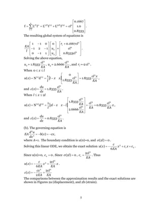 5
=+== ∑=
(2)(2)T(1)(1)T
2
1e
eeT
fLfLfLf










8333.0
0.1
1667.0
2
cl .
The resulting global system of equations is










−
−−
−
110
121
011
l
EA










3
2
0
u
u =









 +
2
2
2
1
8333.0
1667.0
cl
cl
clr
.
Solving the above equation,
2u = 1.8333
EA
cl3
, 3u = 2.6666
EA
cl3
, and 1r =-2 2
cl .
When lx ≤≤0
[ ]
EA
xcl
EA
clxxl
l
xu
2
3(1)(1)
8333.1
8333.1
01
dN)( =








−== ,
and
EA
cl
dx
du
x
2
8333.1)( ==ε .
When lxl 2≤≤
[ ] x
EA
cl
EA
cl
EA
cl
EA
cl
lxxl
l
xu
23
3
3
(2)(2)
8333.0
6666.2
8333.1
2
1
dN)( +=












−−== ,
and
EA
cl
dx
du
x
2
8333.0)( ==ε .
(b). The governing equation is
,)(2
2
cxxb
dx
ud
EA −=−=
where A=1. The boundary condition is u(0)=0, and 0)2( =lσ .
Solving this linear ODE, we obtain the exact solution 21
3
6
)( cxcx
EA
c
xu ++−= .
Since u(0)=0, 02 =c . Since 0)2( =lσ ,
EA
cl
c
2
1
2
= . Thus
x
EA
cl
x
EA
c
xu
2
3 2
6
)( +−= .
EA
cl
EA
cx
x
22
2
2
)( +−=ε
The comparisons between the approximation results and the exact solutions are
shown in Figures 2a (displacement), and 2b (strain).
 