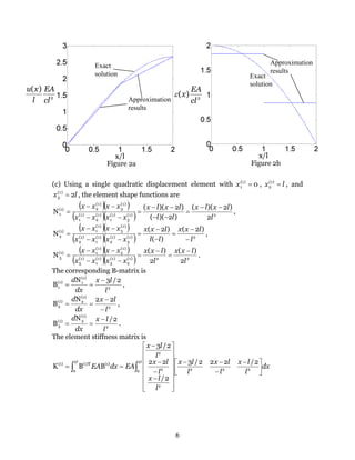 6
2
)(
cl
EA
l
xu
2
)(
cl
EA
xε
Exact
solution Exact
solution
Approximation
results
Approximation
results
Figure 2a Figure 2b
(c) Using a single quadratic displacement element with 0)1(
1 =x , lx =)1(
2 , and
lx 2)1(
3 = , the element shape functions are
( )( )
( )( ) 2)1(
3
)1(
1
)1(
2
)1(
1
)1(
3
)1(
2(1)
1
2
)2)((
)2)((
)2)((
N
l
lxlx
ll
lxlx
xxxx
xxxx −−
=
−−
−−
=
−−
−−
= ,
( )( )
( )( ) 2)1(
3
)1(
2
)1(
1
)1(
2
)1(
3
)1(
1(1)
2
)2(
)(
)2(
N
l
lxx
ll
lxx
xxxx
xxxx
−
−
=
−
−
=
−−
−−
= ,
( )( )
( )( ) 22)1(
2
)1(
3
)1(
1
)1(
3
)1(
2
)1(
1(1)
3
2
)(
2
)(
N
l
lxx
l
lxx
xxxx
xxxx −
=
−
=
−−
−−
= .
The corresponding B-matrix is
2
(1)
1(1)
1
2/3N
B
l
lx
dx
d −
== ,
2
(1)
2(1)
2
22N
B
l
lx
dx
d
−
−
== ,
2
(1)
3(1)
3
2/N
B
l
lx
dx
d −
== .
The element stiffness matrix is
dx
l
lx
l
lx
l
lx
l
lx
l
lx
l
lx
EAdxEA
ll





 −
−
−−
















−
−
−
−
== ∫∫ 222
2
2
2
2
2
2
0
(1)(1)T(1) 2/222/3
2/
22
2/3
BBK
 