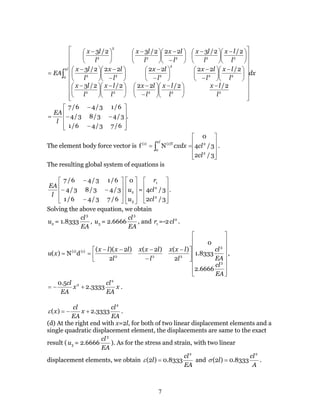 7
dx
l
lx
l
lx
l
lx
l
lx
l
lx
l
lx
l
lx
l
lx
l
lx
l
lx
l
lx
l
lx
l
lx
l
lx
l
lx
EA
l
∫




















−





 −






−
−





 −





 −





 −






−
−






−
−






−
−





 −





 −





 −






−
−





 −





 −
=
2
0
22222
22
2
222
2222
2
2
2/2/222/2/3
2/2222222/3
2/2/3222/32/3
.
6/73/46/1
3/43/83/4
6/13/46/7










−
−−
−
=
l
EA
The element body force vector is










== ∫
3/2
3/4
0
Nf
2
2
2
0
(1)T(1)
cl
clcxdx
l
.
The resulting global system of equations is










−
−−
−
6/73/46/1
3/43/83/4
6/13/46/7
l
EA










3
2
0
u
u =










3/2
3/4
2
2
1
cl
cl
r
.
Solving the above equation, we obtain
2u = 1.8333
EA
cl3
, 3u = 2.6666
EA
cl3
, and 1r =-2 2
cl .





















 −
−
−−−
==
EA
cl
EA
cl
l
lxx
l
lxx
l
lxlx
xu
3
3
222
(1)(1)
6666.2
8333.1
0
2
)()2(
2
)2)((
dN)( ,
x
EA
cl
x
EA
cl 2
2
3333.2
5.0
+−= .
EA
cl
x
EA
cl
x
2
3333.2)( +−=ε .
(d) At the right end with x=2l, for both of two linear displacement elements and a
single quadratic displacement element, the displacements are same to the exact
result ( 3u = 2.6666
EA
cl3
). As for the stress and strain, with two linear
displacement elements, we obtain
EA
cl
l
2
8333.0)2( =ε and
A
cl
l
2
8333.0)2( =σ .
 