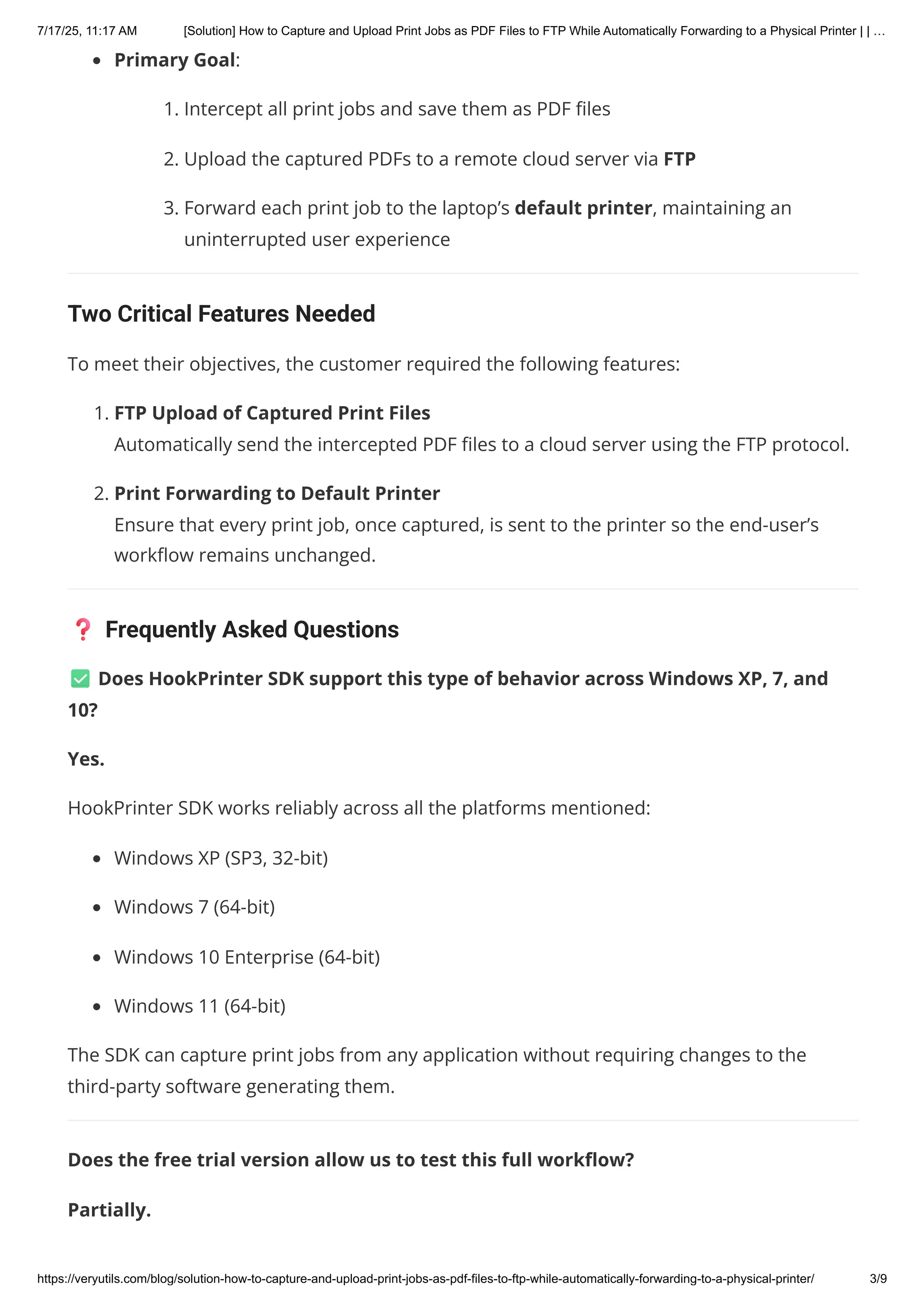 Primary Goal:
1. Intercept all print jobs and save them as PDF files
2. Upload the captured PDFs to a remote cloud server via FTP
3. Forward each print job to the laptop’s default printer, maintaining an
uninterrupted user experience
Two Critical Features Needed
To meet their objectives, the customer required the following features:
1. FTP Upload of Captured Print Files
Automatically send the intercepted PDF files to a cloud server using the FTP protocol.
2. Print Forwarding to Default Printer
Ensure that every print job, once captured, is sent to the printer so the end-user’s
workflow remains unchanged.
❓ Frequently Asked Questions
✅ Does HookPrinter SDK support this type of behavior across Windows XP, 7, and
10?
Yes.
HookPrinter SDK works reliably across all the platforms mentioned:
Windows XP (SP3, 32-bit)
Windows 7 (64-bit)
Windows 10 Enterprise (64-bit)
Windows 11 (64-bit)
The SDK can capture print jobs from any application without requiring changes to the
third-party software generating them.
Does the free trial version allow us to test this full workflow?
Partially.
7/17/25, 11:17 AM [Solution] How to Capture and Upload Print Jobs as PDF Files to FTP While Automatically Forwarding to a Physical Printer | | …
https://veryutils.com/blog/solution-how-to-capture-and-upload-print-jobs-as-pdf-files-to-ftp-while-automatically-forwarding-to-a-physical-printer/ 3/9
 