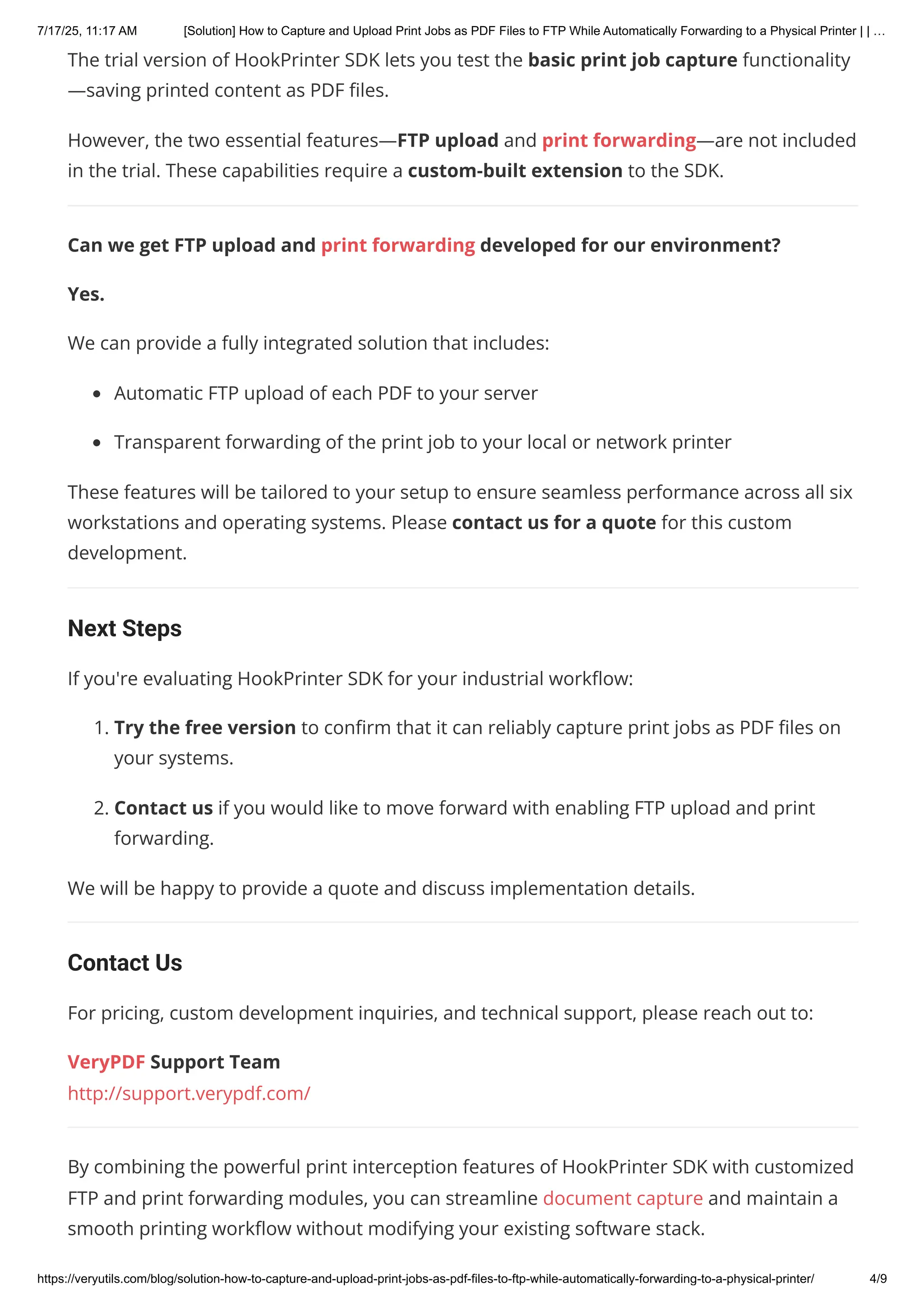 The trial version of HookPrinter SDK lets you test the basic print job capture functionality
—saving printed content as PDF files.
However, the two essential features—FTP upload and print forwarding—are not included
in the trial. These capabilities require a custom-built extension to the SDK.
Can we get FTP upload and print forwarding developed for our environment?
Yes.
We can provide a fully integrated solution that includes:
Automatic FTP upload of each PDF to your server
Transparent forwarding of the print job to your local or network printer
These features will be tailored to your setup to ensure seamless performance across all six
workstations and operating systems. Please contact us for a quote for this custom
development.
Next Steps
If you're evaluating HookPrinter SDK for your industrial workflow:
1. Try the free version to confirm that it can reliably capture print jobs as PDF files on
your systems.
2. Contact us if you would like to move forward with enabling FTP upload and print
forwarding.
We will be happy to provide a quote and discuss implementation details.
Contact Us
For pricing, custom development inquiries, and technical support, please reach out to:
VeryPDF Support Team
http://support.verypdf.com/
By combining the powerful print interception features of HookPrinter SDK with customized
FTP and print forwarding modules, you can streamline document capture and maintain a
smooth printing workflow without modifying your existing software stack.
7/17/25, 11:17 AM [Solution] How to Capture and Upload Print Jobs as PDF Files to FTP While Automatically Forwarding to a Physical Printer | | …
https://veryutils.com/blog/solution-how-to-capture-and-upload-print-jobs-as-pdf-files-to-ftp-while-automatically-forwarding-to-a-physical-printer/ 4/9
 