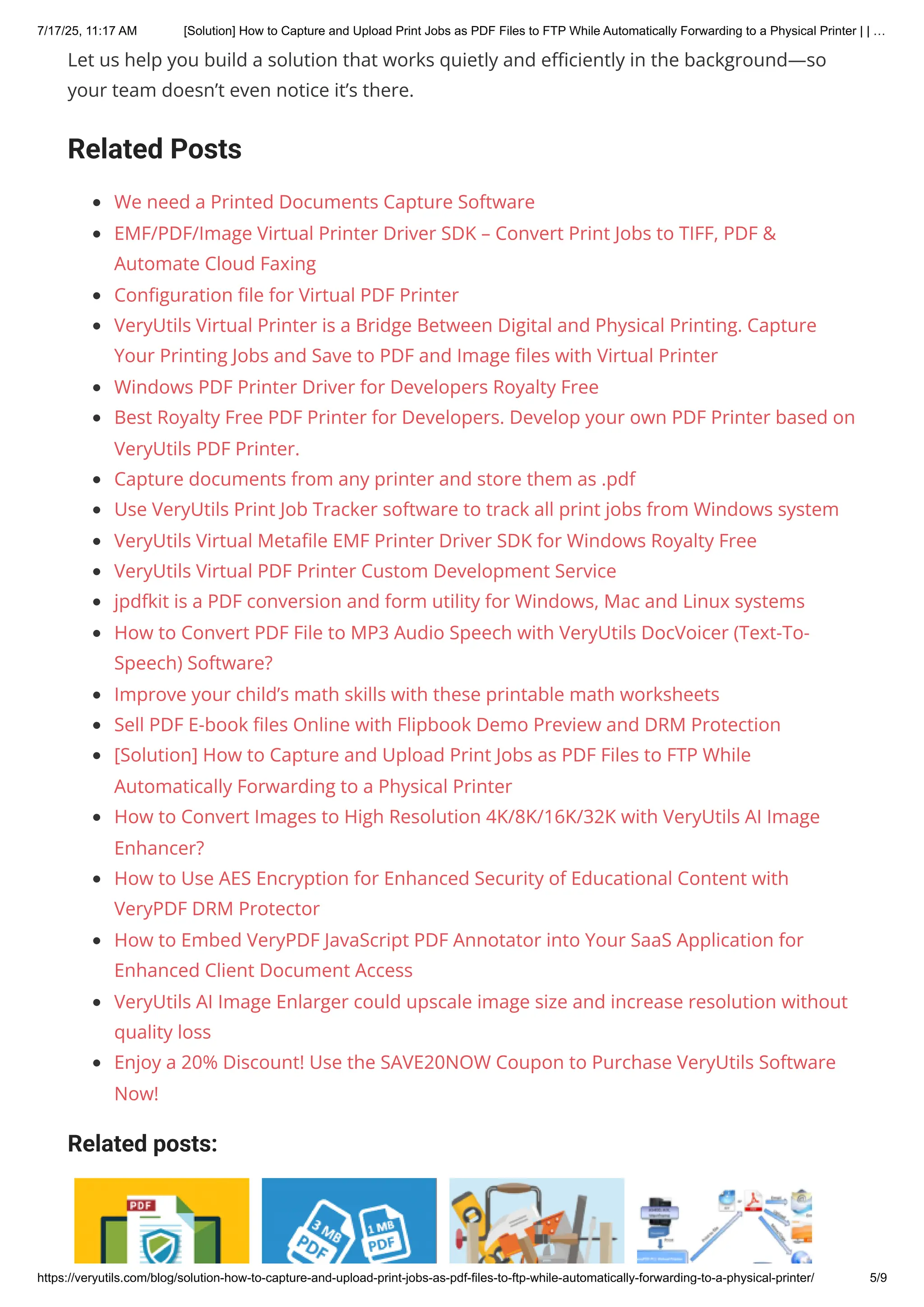 Let us help you build a solution that works quietly and efficiently in the background—so
your team doesn’t even notice it’s there.
Related Posts
We need a Printed Documents Capture Software
EMF/PDF/Image Virtual Printer Driver SDK – Convert Print Jobs to TIFF, PDF &
Automate Cloud Faxing
Configuration file for Virtual PDF Printer
VeryUtils Virtual Printer is a Bridge Between Digital and Physical Printing. Capture
Your Printing Jobs and Save to PDF and Image files with Virtual Printer
Windows PDF Printer Driver for Developers Royalty Free
Best Royalty Free PDF Printer for Developers. Develop your own PDF Printer based on
VeryUtils PDF Printer.
Capture documents from any printer and store them as .pdf
Use VeryUtils Print Job Tracker software to track all print jobs from Windows system
VeryUtils Virtual Metafile EMF Printer Driver SDK for Windows Royalty Free
VeryUtils Virtual PDF Printer Custom Development Service
jpdfkit is a PDF conversion and form utility for Windows, Mac and Linux systems
How to Convert PDF File to MP3 Audio Speech with VeryUtils DocVoicer (Text-To-
Speech) Software?
Improve your child’s math skills with these printable math worksheets
Sell PDF E-book files Online with Flipbook Demo Preview and DRM Protection
[Solution] How to Capture and Upload Print Jobs as PDF Files to FTP While
Automatically Forwarding to a Physical Printer
How to Convert Images to High Resolution 4K/8K/16K/32K with VeryUtils AI Image
Enhancer?
How to Use AES Encryption for Enhanced Security of Educational Content with
VeryPDF DRM Protector
How to Embed VeryPDF JavaScript PDF Annotator into Your SaaS Application for
Enhanced Client Document Access
VeryUtils AI Image Enlarger could upscale image size and increase resolution without
quality loss
Enjoy a 20% Discount! Use the SAVE20NOW Coupon to Purchase VeryUtils Software
Now!
Related posts:
7/17/25, 11:17 AM [Solution] How to Capture and Upload Print Jobs as PDF Files to FTP While Automatically Forwarding to a Physical Printer | | …
https://veryutils.com/blog/solution-how-to-capture-and-upload-print-jobs-as-pdf-files-to-ftp-while-automatically-forwarding-to-a-physical-printer/ 5/9
 