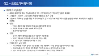23
프로토타이핑이란?
▪ 제품의 최소한의 핵심 기능을 가지고 있는 기본적이면서도 원시적인 형태의 결과물
▪ 시제품(주: 데모)이 나오기 전의 제품의 원형 또는 초기 모델
▪ 사용자의 요구사항 반영을 위한 커뮤니케이션의 참고 대상이며 모든 요구사항을 반영할 때까지 지속적으로 개선 및
보완됨
▪ 장점
- 사용자 중심의 개발 방법으로 최종 요구사항의 반영 극대화
- 오류를 초기에 발견하여 Risk를 줄일 수 있음
- 변경 사항 반영이 용이
▪ 단점
- 문서화 과정이 생략(산출물을 보고 작업하기 때문에) 됨
- 범위가 명확하지 않을 경우 시간과 비용 많이 소모됨
- 비 기능 요건에 대한 반영이 부족할 수 있음
▪ 단점에 대한 보완 방안
- 프로토타이핑 과정에 문서화 작업을 병행 (개발 과정에서 나오는 문서는 실질적이며 매우 유용)
- 핵심 기능들의 우선 순위에 따라 정해진 기간(투입 리소스) 동안 가능한 범위 작업
- 성능, 보안 위험 등과 같은 비 기능 요건에 대해서도 프로토타이핑 범위에 추가
 