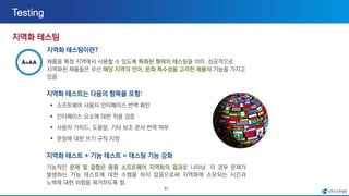 51
지역화 테스팅이란?
제품을 특정 지역에서 사용할 수 있도록 특화된 형태의 테스팅을 의미. 성공적으로
지역화된 제품들은 우선 해당 지역의 언어, 문화 특수성을 고려한 제품의 기능을 가지고
있음
지역화 테스트는 다음의 항목을 포함:
▪ 소프트웨어 사용자 인터페이스 번역 확인
▪ 인터페이스 요소에 대한 적용 검증
▪ 사용자 가이드, 도움말, 기타 보조 문서 번역 여부
▪ 문장에 대한 쓰기 규칙 지정
지역화 테스트 + 기능 테스트 = 테스팅 기능 강화
기능적인 문제 및 결함은 종종 소프트웨어 지역화의 결과로 나타남. 이 경우 문제가
발생하는 기능 테스트에 대한 수행을 하지 않음으로써 지역화에 소모되는 시간과
노력에 대한 위험을 제거하도록 함.
 