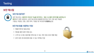52
보안 테스팅이란?
보안 테스트는 사용자의 의도된 기능을 유지하고, 정보 시스템의 데이터를 보호하는지
확인하기 위한 과정이다. 보안 테스트에 포함해야 할 여섯 가지 기본 보안 개념은
기밀성, 무결성, 인증, 권한 부여, 가용성 및 부인방지(否認防止)임.
보안 테스팅을 사용하는 이점:
▪ 애플리케이션 품질 향상
▪ 해킹을 통한 침투 위험 감소
▪ 고객 및 시스템 사용자를 만족시킬 수 있는 개인 정보 보호 레벨 제공
▪ 보안 표준 준수를 통해 얻을 수 있는 마케팅 이점
 