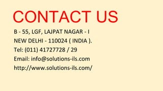 CONTACT US
B - 55, LGF, LAJPAT NAGAR - I
NEW DELHI - 110024 ( INDIA ).
Tel: (011) 41727728 / 29
Email: info@solutions-ils.com
http://www.solutions-ils.com/
 
