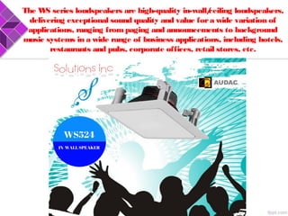 The WS series loudspeakers are high-quality in-wall/ceiling loudspeakers,
delivering exceptional sound quality and value fora wide variation of
applications, ranging frompaging and announcements to background
music systems in a wide range of business applications, including hotels,
restaurants and pubs, corporate offices, retail stores, etc.
 