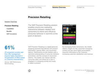 Executive Summary

Solution Overview

Contact Us

Precision Retailing
Solution Overview
Precision Retailing
Capabilities
Benefits
SAP Innovations

61%
Of companies consider realtime offer management
engines highly important in
the generation of offers based
on customer characteristics
Source: SAP Performance
Benchmarking

The SAP Precision Retailing solution
enables one-to-one marketing
interactions between retailers and
consumers to inform and influence
consumer behavior in real time at the
point of decision.

SAP Precision Retailing is a digital personal
shopping assistant that delivers rich product
information, special offers, and recommendations. Dashboards provide retailers with a
real-time understanding of consumer behavior,
promotions, and the success of recommendations. The retailer can interact with the
consumer when and where he or she is
engaged in a shopping activity and ready
to select a product.

By leveraging these interactions, the retailer
obtains insight into the consumer’s shopping
context and can send highly personalized,
impactful information to the customer,
increasing customer satisfaction and revenue.

12 / 23

© 2013 SAP AG or an SAP affiliate company.
All rights reserved.

 
